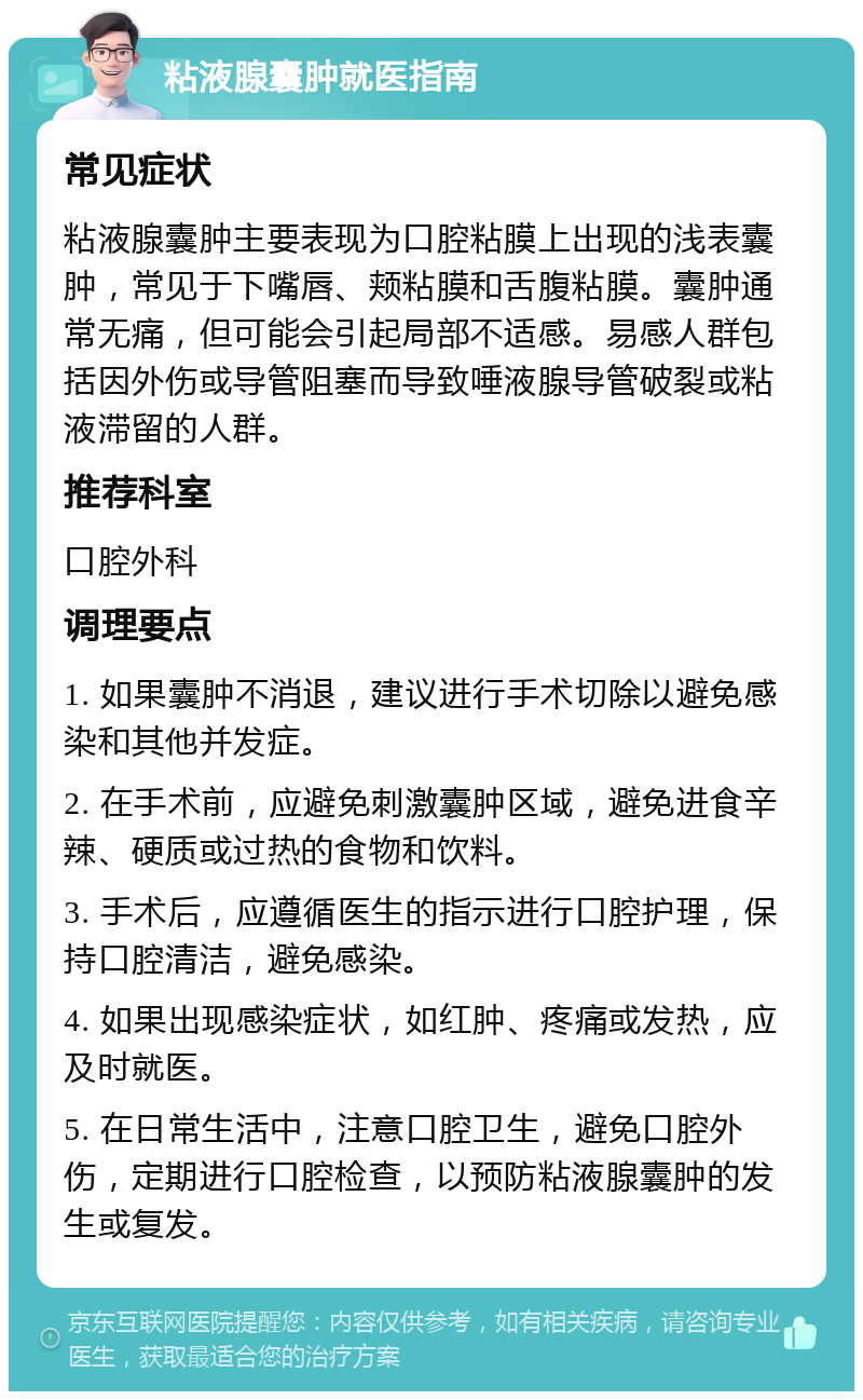 粘液腺囊肿就医指南 常见症状 粘液腺囊肿主要表现为口腔粘膜上出现的浅表囊肿，常见于下嘴唇、颊粘膜和舌腹粘膜。囊肿通常无痛，但可能会引起局部不适感。易感人群包括因外伤或导管阻塞而导致唾液腺导管破裂或粘液滞留的人群。 推荐科室 口腔外科 调理要点 1. 如果囊肿不消退，建议进行手术切除以避免感染和其他并发症。 2. 在手术前，应避免刺激囊肿区域，避免进食辛辣、硬质或过热的食物和饮料。 3. 手术后，应遵循医生的指示进行口腔护理，保持口腔清洁，避免感染。 4. 如果出现感染症状，如红肿、疼痛或发热，应及时就医。 5. 在日常生活中，注意口腔卫生，避免口腔外伤，定期进行口腔检查，以预防粘液腺囊肿的发生或复发。