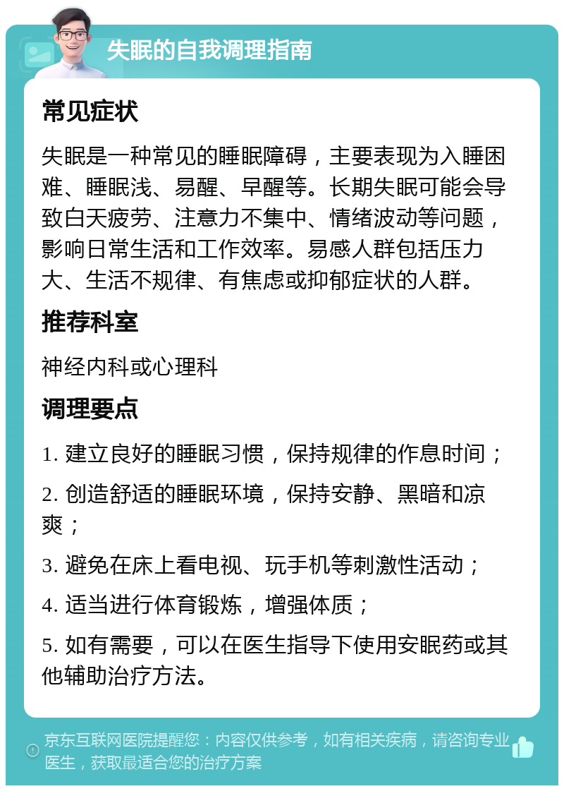 失眠的自我调理指南 常见症状 失眠是一种常见的睡眠障碍，主要表现为入睡困难、睡眠浅、易醒、早醒等。长期失眠可能会导致白天疲劳、注意力不集中、情绪波动等问题，影响日常生活和工作效率。易感人群包括压力大、生活不规律、有焦虑或抑郁症状的人群。 推荐科室 神经内科或心理科 调理要点 1. 建立良好的睡眠习惯，保持规律的作息时间； 2. 创造舒适的睡眠环境，保持安静、黑暗和凉爽； 3. 避免在床上看电视、玩手机等刺激性活动； 4. 适当进行体育锻炼，增强体质； 5. 如有需要，可以在医生指导下使用安眠药或其他辅助治疗方法。