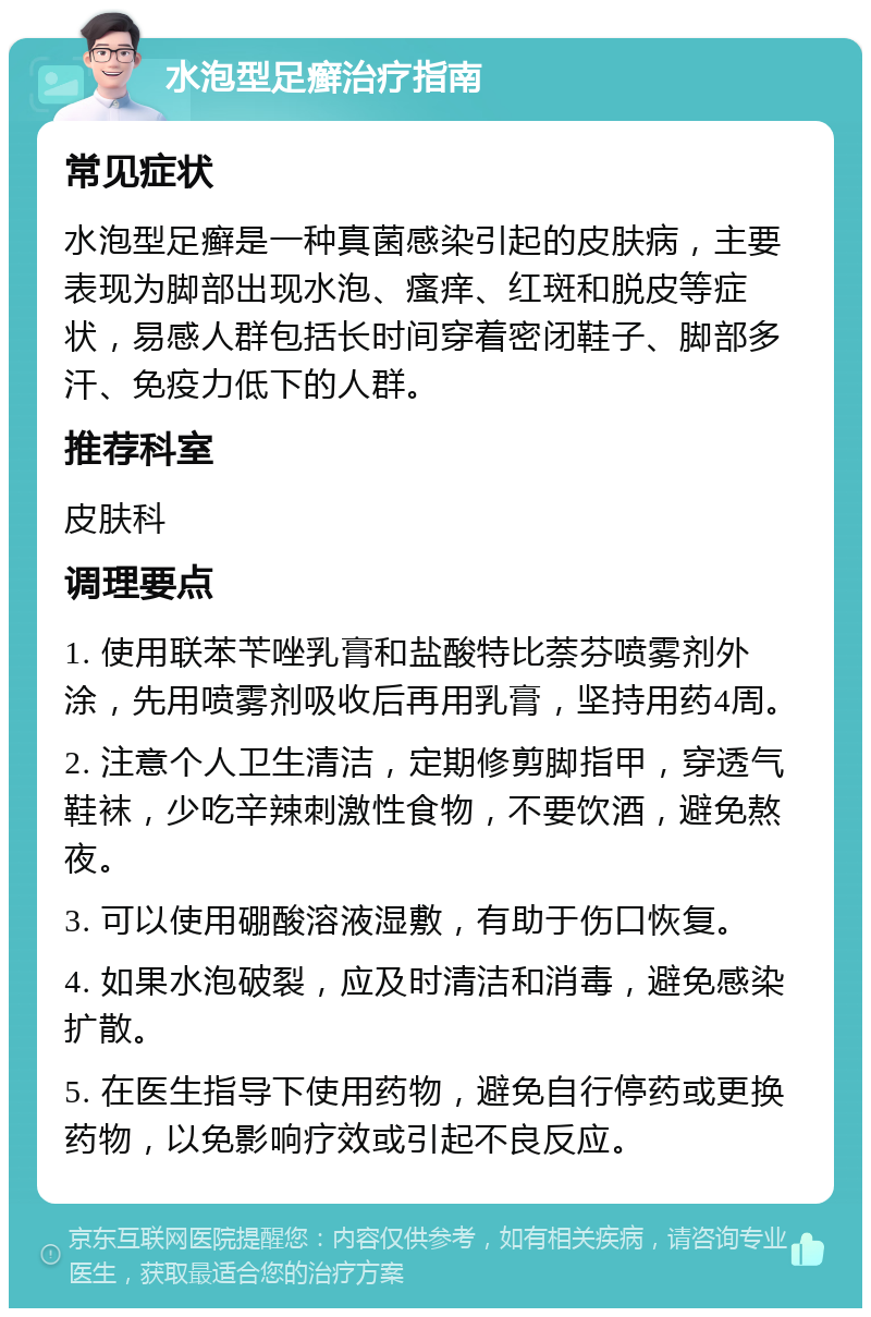 水泡型足癣治疗指南 常见症状 水泡型足癣是一种真菌感染引起的皮肤病，主要表现为脚部出现水泡、瘙痒、红斑和脱皮等症状，易感人群包括长时间穿着密闭鞋子、脚部多汗、免疫力低下的人群。 推荐科室 皮肤科 调理要点 1. 使用联苯苄唑乳膏和盐酸特比萘芬喷雾剂外涂，先用喷雾剂吸收后再用乳膏，坚持用药4周。 2. 注意个人卫生清洁，定期修剪脚指甲，穿透气鞋袜，少吃辛辣刺激性食物，不要饮酒，避免熬夜。 3. 可以使用硼酸溶液湿敷，有助于伤口恢复。 4. 如果水泡破裂，应及时清洁和消毒，避免感染扩散。 5. 在医生指导下使用药物，避免自行停药或更换药物，以免影响疗效或引起不良反应。