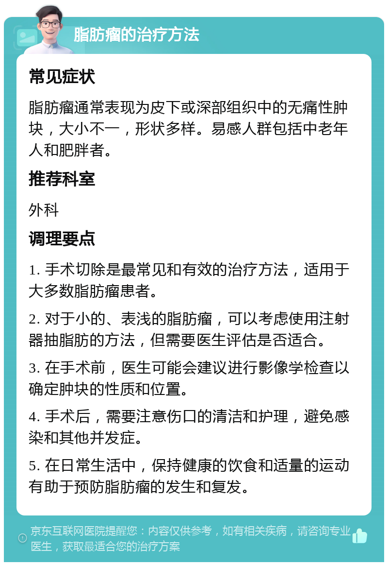 脂肪瘤的治疗方法 常见症状 脂肪瘤通常表现为皮下或深部组织中的无痛性肿块，大小不一，形状多样。易感人群包括中老年人和肥胖者。 推荐科室 外科 调理要点 1. 手术切除是最常见和有效的治疗方法，适用于大多数脂肪瘤患者。 2. 对于小的、表浅的脂肪瘤，可以考虑使用注射器抽脂肪的方法，但需要医生评估是否适合。 3. 在手术前，医生可能会建议进行影像学检查以确定肿块的性质和位置。 4. 手术后，需要注意伤口的清洁和护理，避免感染和其他并发症。 5. 在日常生活中，保持健康的饮食和适量的运动有助于预防脂肪瘤的发生和复发。