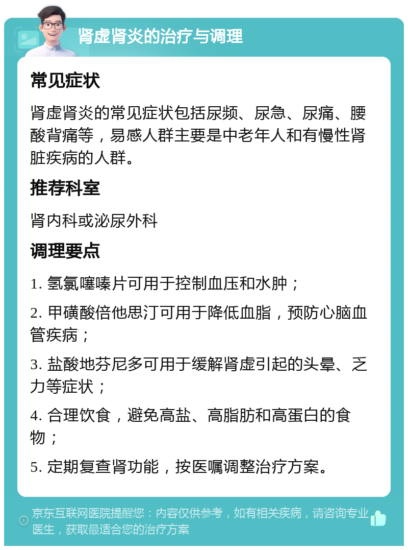 肾虚肾炎的治疗与调理 常见症状 肾虚肾炎的常见症状包括尿频、尿急、尿痛、腰酸背痛等，易感人群主要是中老年人和有慢性肾脏疾病的人群。 推荐科室 肾内科或泌尿外科 调理要点 1. 氢氯噻嗪片可用于控制血压和水肿； 2. 甲磺酸倍他思汀可用于降低血脂，预防心脑血管疾病； 3. 盐酸地芬尼多可用于缓解肾虚引起的头晕、乏力等症状； 4. 合理饮食，避免高盐、高脂肪和高蛋白的食物； 5. 定期复查肾功能，按医嘱调整治疗方案。