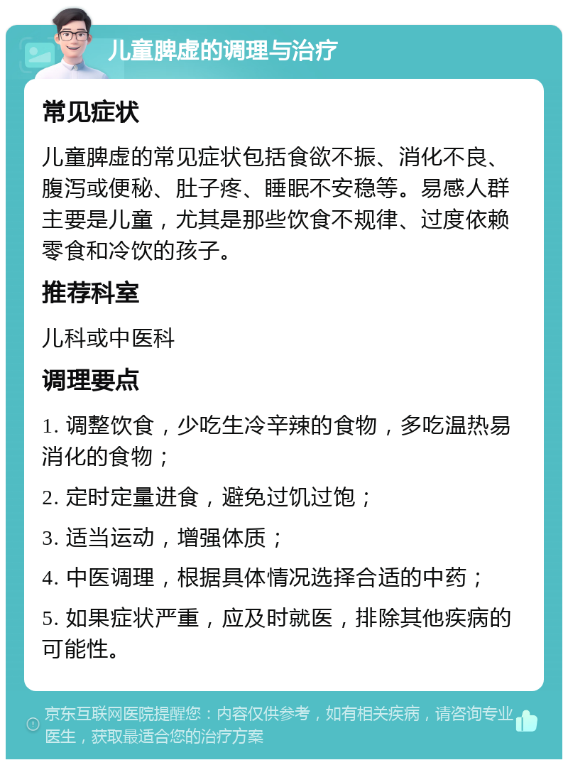 儿童脾虚的调理与治疗 常见症状 儿童脾虚的常见症状包括食欲不振、消化不良、腹泻或便秘、肚子疼、睡眠不安稳等。易感人群主要是儿童，尤其是那些饮食不规律、过度依赖零食和冷饮的孩子。 推荐科室 儿科或中医科 调理要点 1. 调整饮食，少吃生冷辛辣的食物，多吃温热易消化的食物； 2. 定时定量进食，避免过饥过饱； 3. 适当运动，增强体质； 4. 中医调理，根据具体情况选择合适的中药； 5. 如果症状严重，应及时就医，排除其他疾病的可能性。