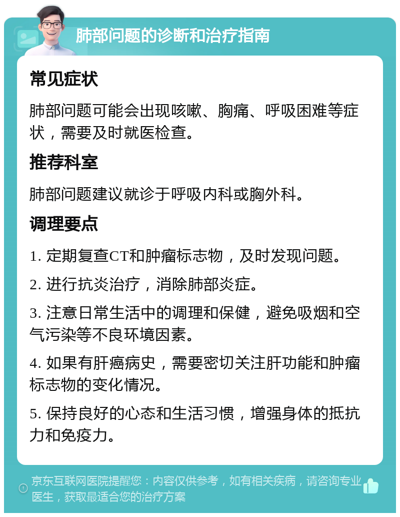 肺部问题的诊断和治疗指南 常见症状 肺部问题可能会出现咳嗽、胸痛、呼吸困难等症状，需要及时就医检查。 推荐科室 肺部问题建议就诊于呼吸内科或胸外科。 调理要点 1. 定期复查CT和肿瘤标志物，及时发现问题。 2. 进行抗炎治疗，消除肺部炎症。 3. 注意日常生活中的调理和保健，避免吸烟和空气污染等不良环境因素。 4. 如果有肝癌病史，需要密切关注肝功能和肿瘤标志物的变化情况。 5. 保持良好的心态和生活习惯，增强身体的抵抗力和免疫力。