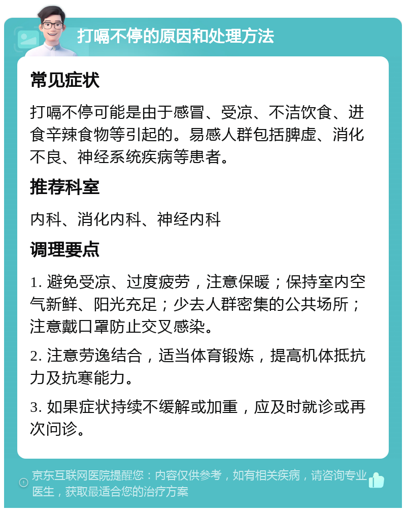 打嗝不停的原因和处理方法 常见症状 打嗝不停可能是由于感冒、受凉、不洁饮食、进食辛辣食物等引起的。易感人群包括脾虚、消化不良、神经系统疾病等患者。 推荐科室 内科、消化内科、神经内科 调理要点 1. 避免受凉、过度疲劳，注意保暖；保持室内空气新鲜、阳光充足；少去人群密集的公共场所；注意戴口罩防止交叉感染。 2. 注意劳逸结合，适当体育锻炼，提高机体抵抗力及抗寒能力。 3. 如果症状持续不缓解或加重，应及时就诊或再次问诊。