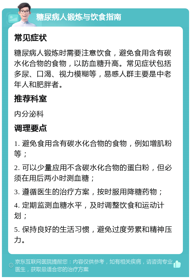 糖尿病人锻炼与饮食指南 常见症状 糖尿病人锻炼时需要注意饮食，避免食用含有碳水化合物的食物，以防血糖升高。常见症状包括多尿、口渴、视力模糊等，易感人群主要是中老年人和肥胖者。 推荐科室 内分泌科 调理要点 1. 避免食用含有碳水化合物的食物，例如增肌粉等； 2. 可以少量应用不含碳水化合物的蛋白粉，但必须在用后两小时测血糖； 3. 遵循医生的治疗方案，按时服用降糖药物； 4. 定期监测血糖水平，及时调整饮食和运动计划； 5. 保持良好的生活习惯，避免过度劳累和精神压力。