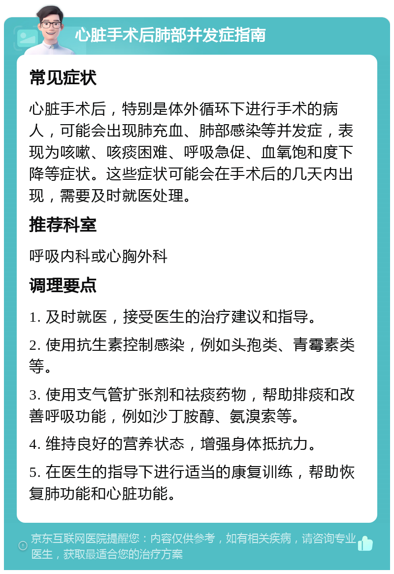 心脏手术后肺部并发症指南 常见症状 心脏手术后，特别是体外循环下进行手术的病人，可能会出现肺充血、肺部感染等并发症，表现为咳嗽、咳痰困难、呼吸急促、血氧饱和度下降等症状。这些症状可能会在手术后的几天内出现，需要及时就医处理。 推荐科室 呼吸内科或心胸外科 调理要点 1. 及时就医，接受医生的治疗建议和指导。 2. 使用抗生素控制感染，例如头孢类、青霉素类等。 3. 使用支气管扩张剂和祛痰药物，帮助排痰和改善呼吸功能，例如沙丁胺醇、氨溴索等。 4. 维持良好的营养状态，增强身体抵抗力。 5. 在医生的指导下进行适当的康复训练，帮助恢复肺功能和心脏功能。