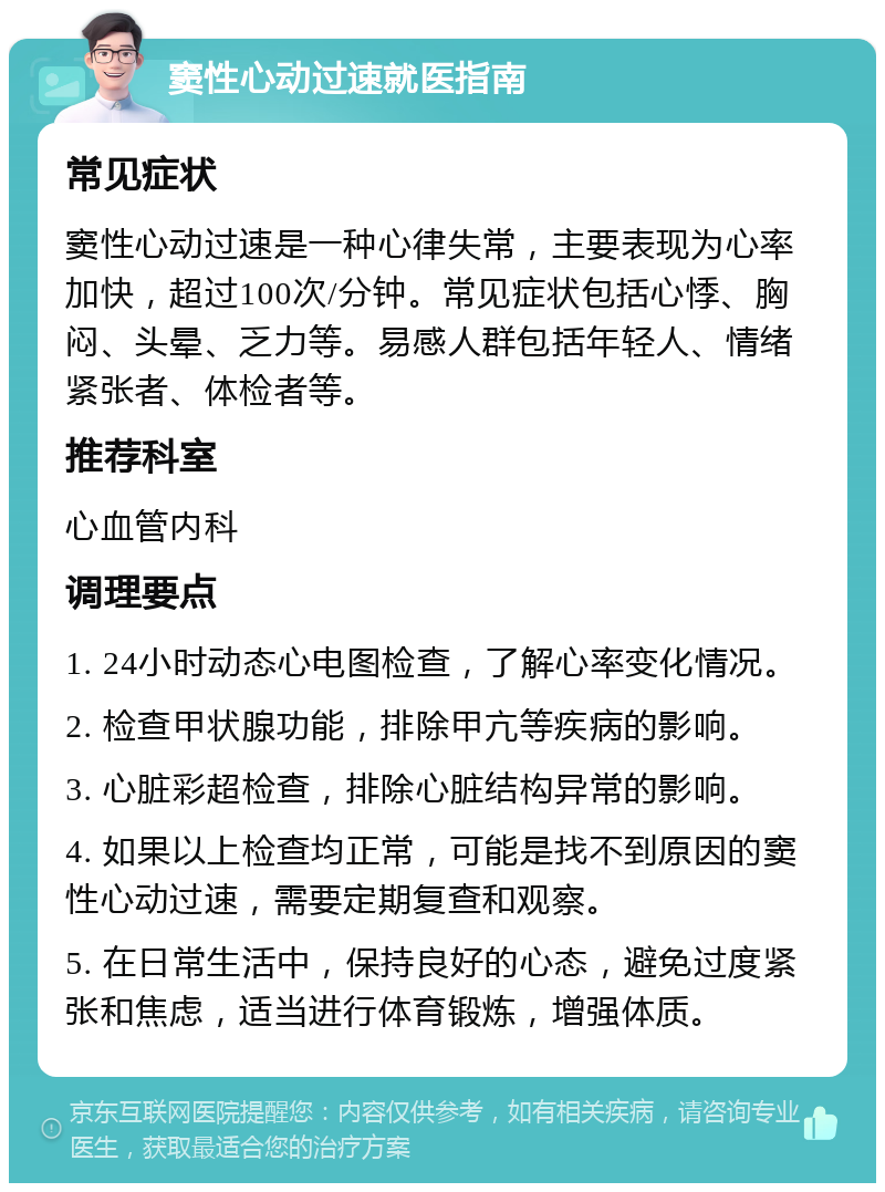 窦性心动过速就医指南 常见症状 窦性心动过速是一种心律失常，主要表现为心率加快，超过100次/分钟。常见症状包括心悸、胸闷、头晕、乏力等。易感人群包括年轻人、情绪紧张者、体检者等。 推荐科室 心血管内科 调理要点 1. 24小时动态心电图检查，了解心率变化情况。 2. 检查甲状腺功能，排除甲亢等疾病的影响。 3. 心脏彩超检查，排除心脏结构异常的影响。 4. 如果以上检查均正常，可能是找不到原因的窦性心动过速，需要定期复查和观察。 5. 在日常生活中，保持良好的心态，避免过度紧张和焦虑，适当进行体育锻炼，增强体质。