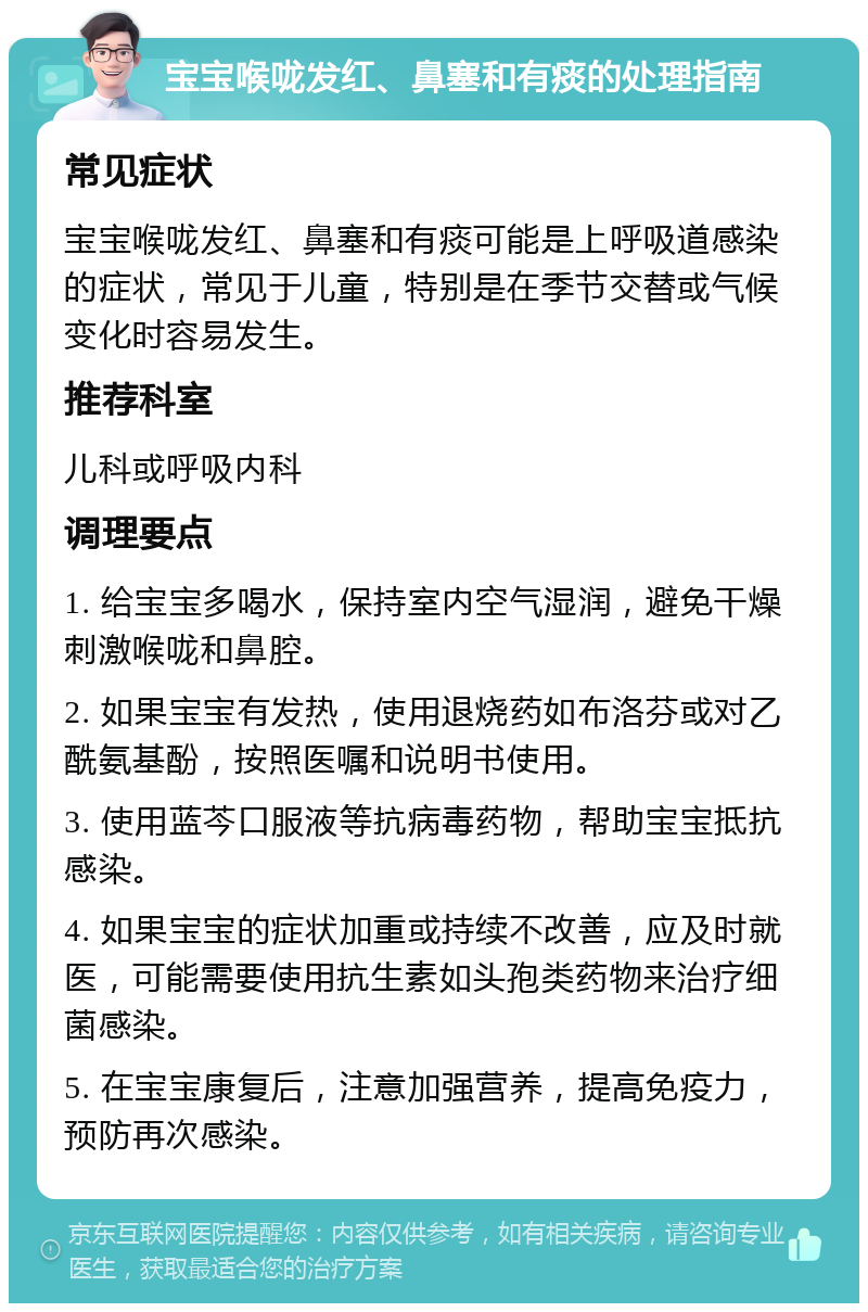 宝宝喉咙发红、鼻塞和有痰的处理指南 常见症状 宝宝喉咙发红、鼻塞和有痰可能是上呼吸道感染的症状，常见于儿童，特别是在季节交替或气候变化时容易发生。 推荐科室 儿科或呼吸内科 调理要点 1. 给宝宝多喝水，保持室内空气湿润，避免干燥刺激喉咙和鼻腔。 2. 如果宝宝有发热，使用退烧药如布洛芬或对乙酰氨基酚，按照医嘱和说明书使用。 3. 使用蓝芩口服液等抗病毒药物，帮助宝宝抵抗感染。 4. 如果宝宝的症状加重或持续不改善，应及时就医，可能需要使用抗生素如头孢类药物来治疗细菌感染。 5. 在宝宝康复后，注意加强营养，提高免疫力，预防再次感染。