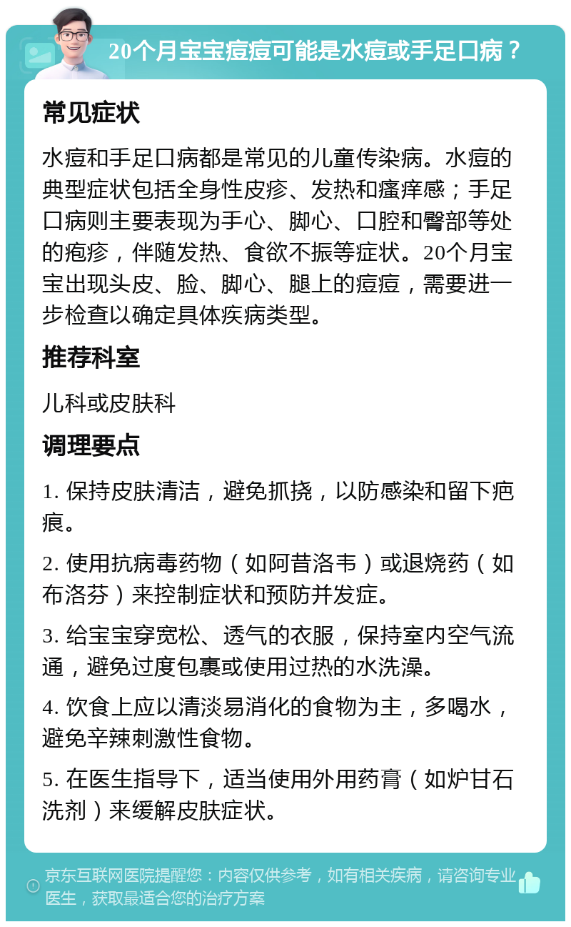 20个月宝宝痘痘可能是水痘或手足口病？ 常见症状 水痘和手足口病都是常见的儿童传染病。水痘的典型症状包括全身性皮疹、发热和瘙痒感；手足口病则主要表现为手心、脚心、口腔和臀部等处的疱疹，伴随发热、食欲不振等症状。20个月宝宝出现头皮、脸、脚心、腿上的痘痘，需要进一步检查以确定具体疾病类型。 推荐科室 儿科或皮肤科 调理要点 1. 保持皮肤清洁，避免抓挠，以防感染和留下疤痕。 2. 使用抗病毒药物（如阿昔洛韦）或退烧药（如布洛芬）来控制症状和预防并发症。 3. 给宝宝穿宽松、透气的衣服，保持室内空气流通，避免过度包裹或使用过热的水洗澡。 4. 饮食上应以清淡易消化的食物为主，多喝水，避免辛辣刺激性食物。 5. 在医生指导下，适当使用外用药膏（如炉甘石洗剂）来缓解皮肤症状。