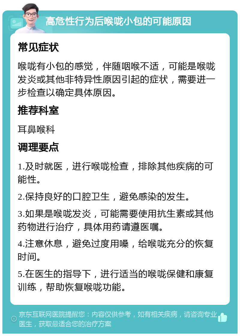 高危性行为后喉咙小包的可能原因 常见症状 喉咙有小包的感觉，伴随咽喉不适，可能是喉咙发炎或其他非特异性原因引起的症状，需要进一步检查以确定具体原因。 推荐科室 耳鼻喉科 调理要点 1.及时就医，进行喉咙检查，排除其他疾病的可能性。 2.保持良好的口腔卫生，避免感染的发生。 3.如果是喉咙发炎，可能需要使用抗生素或其他药物进行治疗，具体用药请遵医嘱。 4.注意休息，避免过度用嗓，给喉咙充分的恢复时间。 5.在医生的指导下，进行适当的喉咙保健和康复训练，帮助恢复喉咙功能。