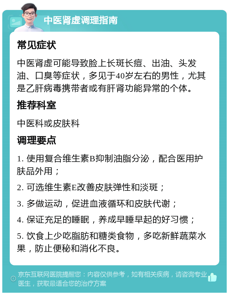 中医肾虚调理指南 常见症状 中医肾虚可能导致脸上长斑长痘、出油、头发油、口臭等症状，多见于40岁左右的男性，尤其是乙肝病毒携带者或有肝肾功能异常的个体。 推荐科室 中医科或皮肤科 调理要点 1. 使用复合维生素B抑制油脂分泌，配合医用护肤品外用； 2. 可选维生素E改善皮肤弹性和淡斑； 3. 多做运动，促进血液循环和皮肤代谢； 4. 保证充足的睡眠，养成早睡早起的好习惯； 5. 饮食上少吃脂肪和糖类食物，多吃新鲜蔬菜水果，防止便秘和消化不良。