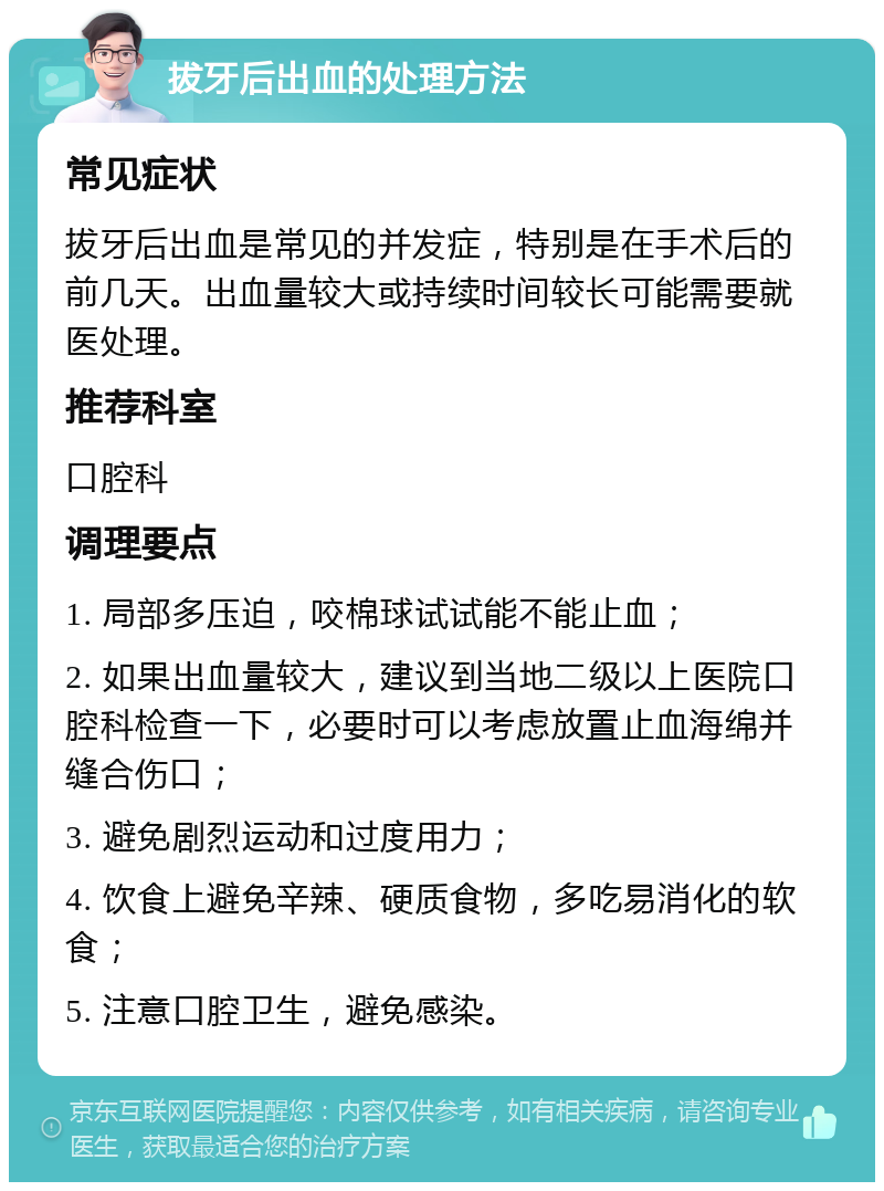 拔牙后出血的处理方法 常见症状 拔牙后出血是常见的并发症，特别是在手术后的前几天。出血量较大或持续时间较长可能需要就医处理。 推荐科室 口腔科 调理要点 1. 局部多压迫，咬棉球试试能不能止血； 2. 如果出血量较大，建议到当地二级以上医院口腔科检查一下，必要时可以考虑放置止血海绵并缝合伤口； 3. 避免剧烈运动和过度用力； 4. 饮食上避免辛辣、硬质食物，多吃易消化的软食； 5. 注意口腔卫生，避免感染。