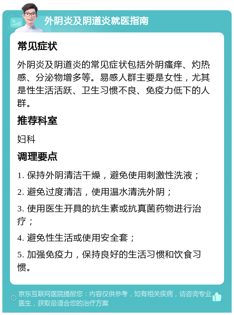 外阴炎及阴道炎就医指南 常见症状 外阴炎及阴道炎的常见症状包括外阴瘙痒、灼热感、分泌物增多等。易感人群主要是女性，尤其是性生活活跃、卫生习惯不良、免疫力低下的人群。 推荐科室 妇科 调理要点 1. 保持外阴清洁干燥，避免使用刺激性洗液； 2. 避免过度清洁，使用温水清洗外阴； 3. 使用医生开具的抗生素或抗真菌药物进行治疗； 4. 避免性生活或使用安全套； 5. 加强免疫力，保持良好的生活习惯和饮食习惯。