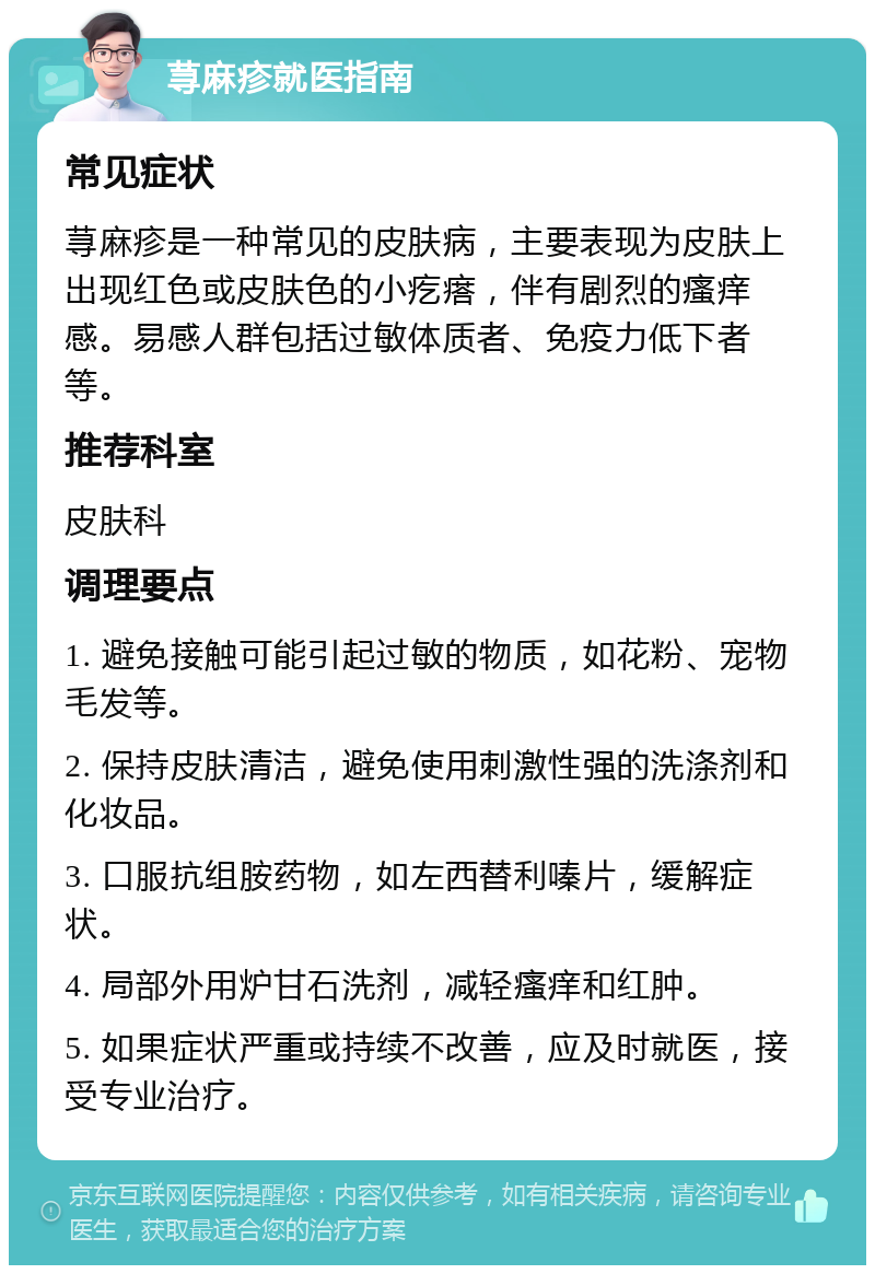 荨麻疹就医指南 常见症状 荨麻疹是一种常见的皮肤病，主要表现为皮肤上出现红色或皮肤色的小疙瘩，伴有剧烈的瘙痒感。易感人群包括过敏体质者、免疫力低下者等。 推荐科室 皮肤科 调理要点 1. 避免接触可能引起过敏的物质，如花粉、宠物毛发等。 2. 保持皮肤清洁，避免使用刺激性强的洗涤剂和化妆品。 3. 口服抗组胺药物，如左西替利嗪片，缓解症状。 4. 局部外用炉甘石洗剂，减轻瘙痒和红肿。 5. 如果症状严重或持续不改善，应及时就医，接受专业治疗。