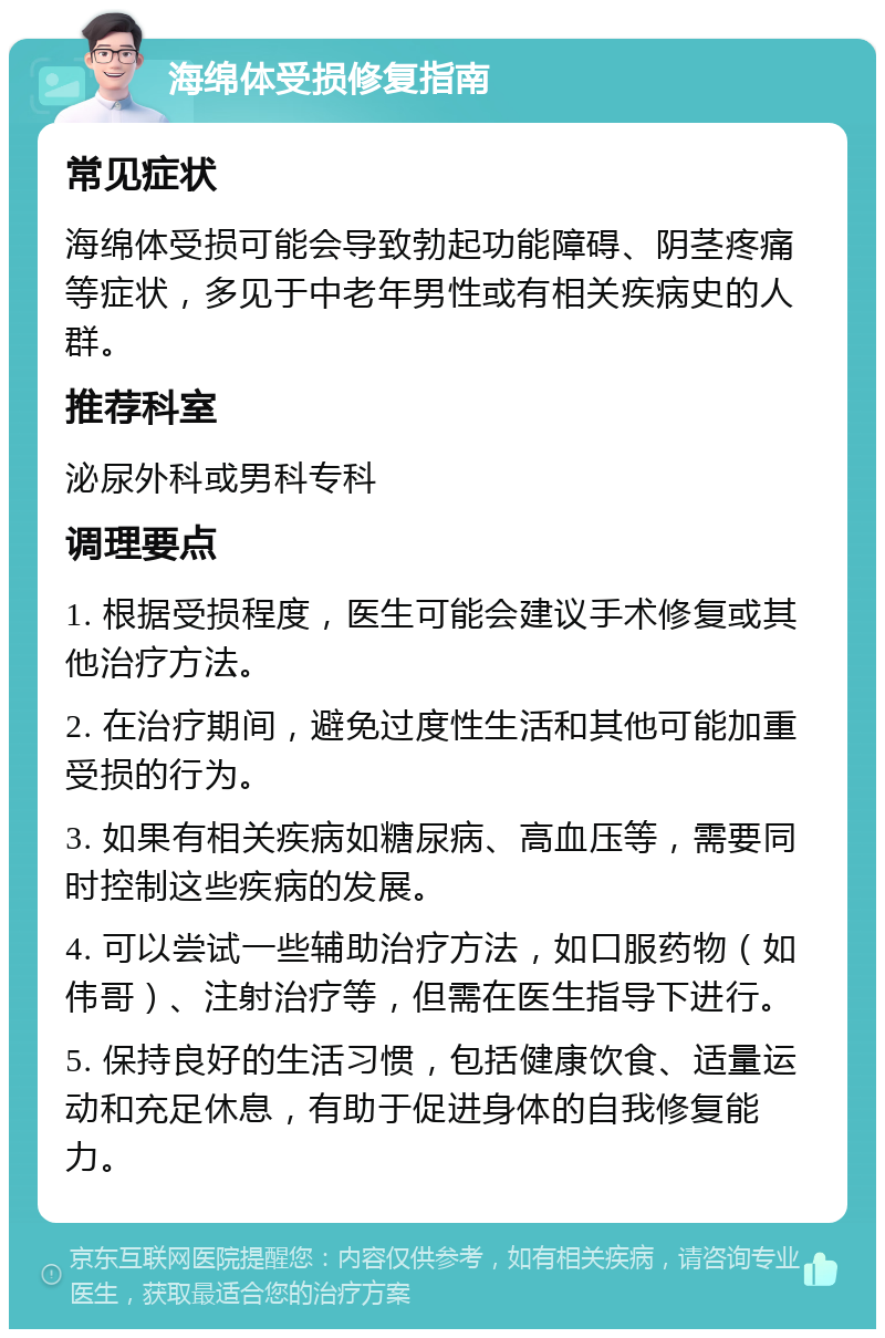 海绵体受损修复指南 常见症状 海绵体受损可能会导致勃起功能障碍、阴茎疼痛等症状，多见于中老年男性或有相关疾病史的人群。 推荐科室 泌尿外科或男科专科 调理要点 1. 根据受损程度，医生可能会建议手术修复或其他治疗方法。 2. 在治疗期间，避免过度性生活和其他可能加重受损的行为。 3. 如果有相关疾病如糖尿病、高血压等，需要同时控制这些疾病的发展。 4. 可以尝试一些辅助治疗方法，如口服药物（如伟哥）、注射治疗等，但需在医生指导下进行。 5. 保持良好的生活习惯，包括健康饮食、适量运动和充足休息，有助于促进身体的自我修复能力。