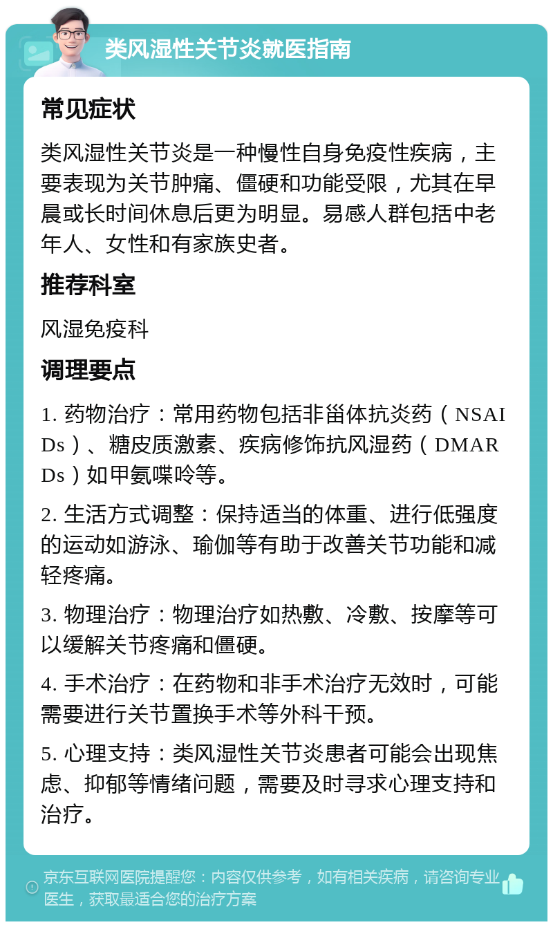 类风湿性关节炎就医指南 常见症状 类风湿性关节炎是一种慢性自身免疫性疾病，主要表现为关节肿痛、僵硬和功能受限，尤其在早晨或长时间休息后更为明显。易感人群包括中老年人、女性和有家族史者。 推荐科室 风湿免疫科 调理要点 1. 药物治疗：常用药物包括非甾体抗炎药（NSAIDs）、糖皮质激素、疾病修饰抗风湿药（DMARDs）如甲氨喋呤等。 2. 生活方式调整：保持适当的体重、进行低强度的运动如游泳、瑜伽等有助于改善关节功能和减轻疼痛。 3. 物理治疗：物理治疗如热敷、冷敷、按摩等可以缓解关节疼痛和僵硬。 4. 手术治疗：在药物和非手术治疗无效时，可能需要进行关节置换手术等外科干预。 5. 心理支持：类风湿性关节炎患者可能会出现焦虑、抑郁等情绪问题，需要及时寻求心理支持和治疗。