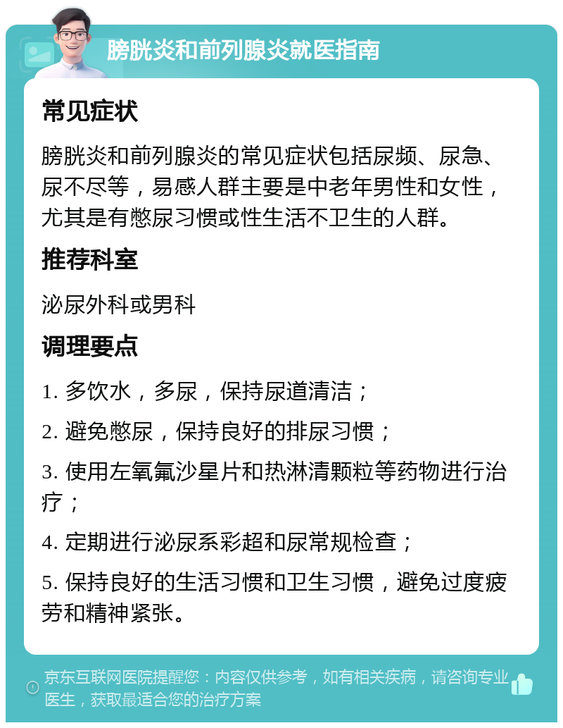 膀胱炎和前列腺炎就医指南 常见症状 膀胱炎和前列腺炎的常见症状包括尿频、尿急、尿不尽等，易感人群主要是中老年男性和女性，尤其是有憋尿习惯或性生活不卫生的人群。 推荐科室 泌尿外科或男科 调理要点 1. 多饮水，多尿，保持尿道清洁； 2. 避免憋尿，保持良好的排尿习惯； 3. 使用左氧氟沙星片和热淋清颗粒等药物进行治疗； 4. 定期进行泌尿系彩超和尿常规检查； 5. 保持良好的生活习惯和卫生习惯，避免过度疲劳和精神紧张。