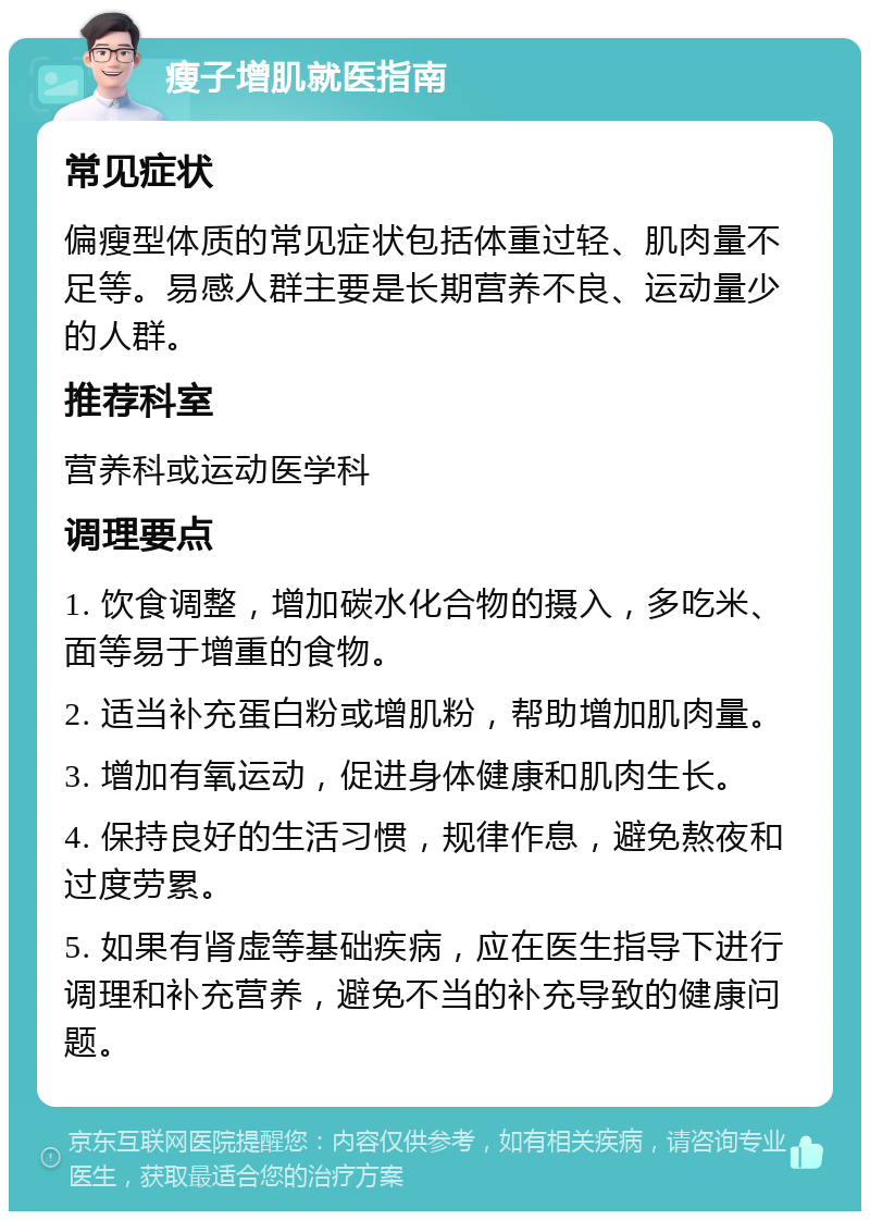 瘦子增肌就医指南 常见症状 偏瘦型体质的常见症状包括体重过轻、肌肉量不足等。易感人群主要是长期营养不良、运动量少的人群。 推荐科室 营养科或运动医学科 调理要点 1. 饮食调整，增加碳水化合物的摄入，多吃米、面等易于增重的食物。 2. 适当补充蛋白粉或增肌粉，帮助增加肌肉量。 3. 增加有氧运动，促进身体健康和肌肉生长。 4. 保持良好的生活习惯，规律作息，避免熬夜和过度劳累。 5. 如果有肾虚等基础疾病，应在医生指导下进行调理和补充营养，避免不当的补充导致的健康问题。