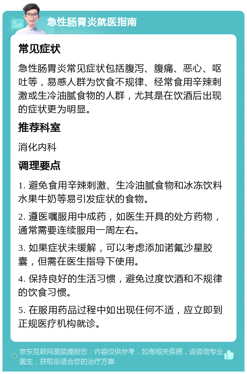 急性肠胃炎就医指南 常见症状 急性肠胃炎常见症状包括腹泻、腹痛、恶心、呕吐等，易感人群为饮食不规律、经常食用辛辣刺激或生冷油腻食物的人群，尤其是在饮酒后出现的症状更为明显。 推荐科室 消化内科 调理要点 1. 避免食用辛辣刺激、生冷油腻食物和冰冻饮料水果牛奶等易引发症状的食物。 2. 遵医嘱服用中成药，如医生开具的处方药物，通常需要连续服用一周左右。 3. 如果症状未缓解，可以考虑添加诺氟沙星胶囊，但需在医生指导下使用。 4. 保持良好的生活习惯，避免过度饮酒和不规律的饮食习惯。 5. 在服用药品过程中如出现任何不适，应立即到正规医疗机构就诊。