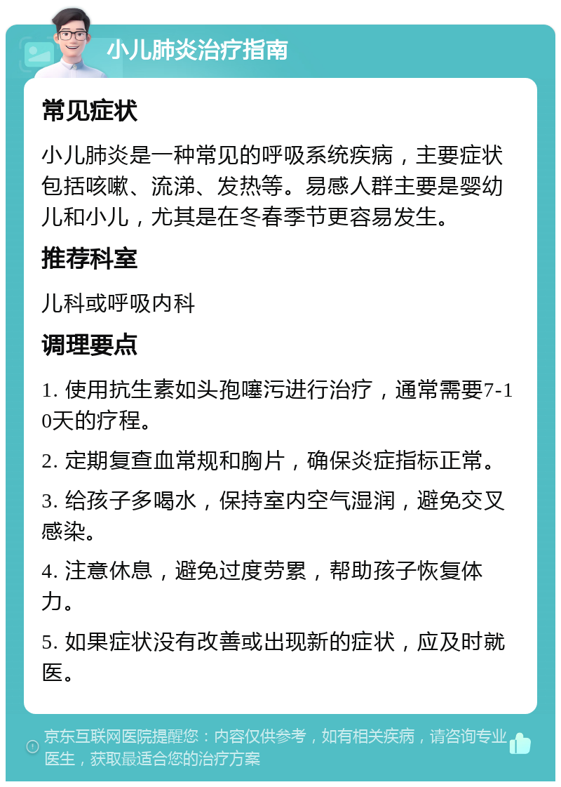 小儿肺炎治疗指南 常见症状 小儿肺炎是一种常见的呼吸系统疾病，主要症状包括咳嗽、流涕、发热等。易感人群主要是婴幼儿和小儿，尤其是在冬春季节更容易发生。 推荐科室 儿科或呼吸内科 调理要点 1. 使用抗生素如头孢噻污进行治疗，通常需要7-10天的疗程。 2. 定期复查血常规和胸片，确保炎症指标正常。 3. 给孩子多喝水，保持室内空气湿润，避免交叉感染。 4. 注意休息，避免过度劳累，帮助孩子恢复体力。 5. 如果症状没有改善或出现新的症状，应及时就医。