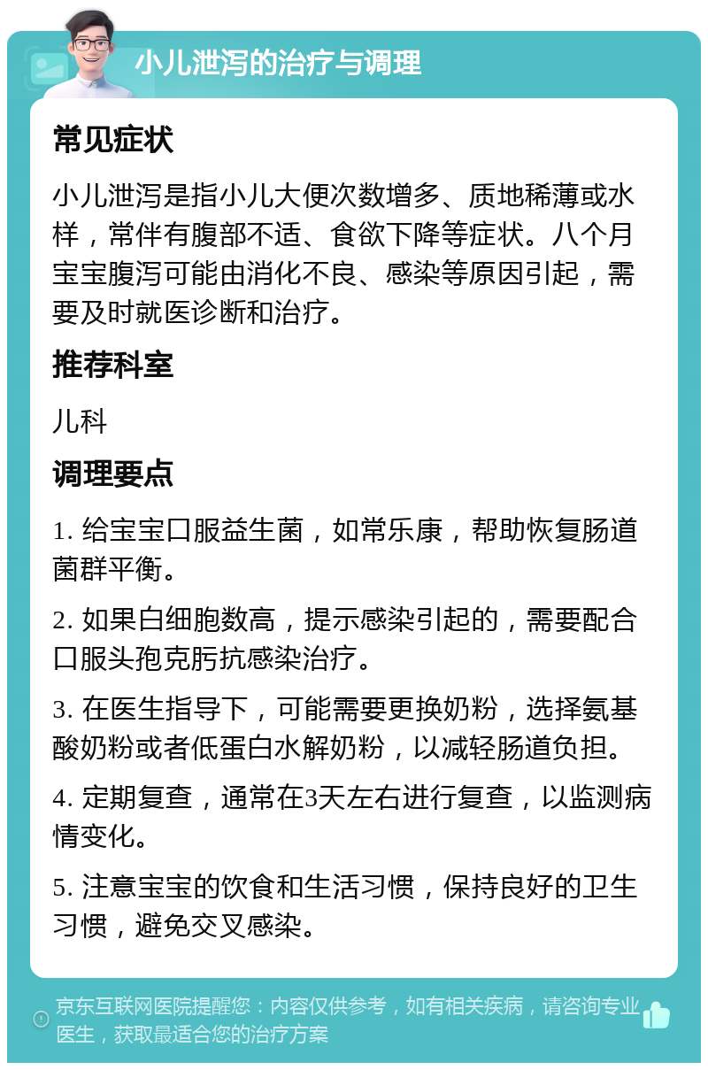 小儿泄泻的治疗与调理 常见症状 小儿泄泻是指小儿大便次数增多、质地稀薄或水样，常伴有腹部不适、食欲下降等症状。八个月宝宝腹泻可能由消化不良、感染等原因引起，需要及时就医诊断和治疗。 推荐科室 儿科 调理要点 1. 给宝宝口服益生菌，如常乐康，帮助恢复肠道菌群平衡。 2. 如果白细胞数高，提示感染引起的，需要配合口服头孢克肟抗感染治疗。 3. 在医生指导下，可能需要更换奶粉，选择氨基酸奶粉或者低蛋白水解奶粉，以减轻肠道负担。 4. 定期复查，通常在3天左右进行复查，以监测病情变化。 5. 注意宝宝的饮食和生活习惯，保持良好的卫生习惯，避免交叉感染。