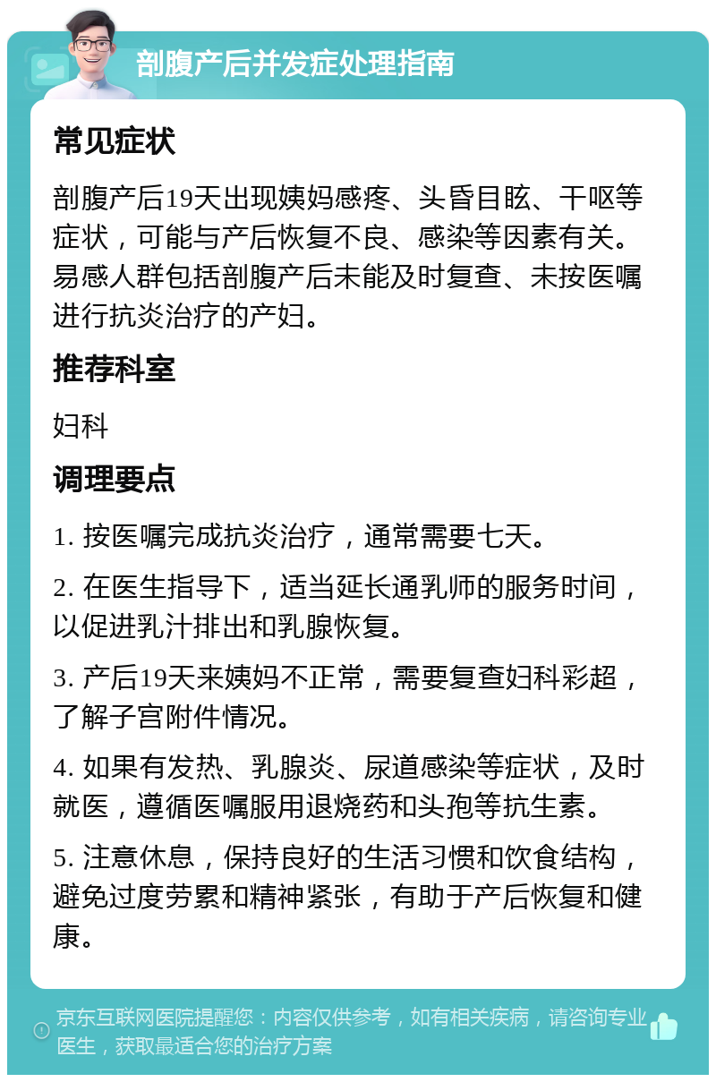 剖腹产后并发症处理指南 常见症状 剖腹产后19天出现姨妈感疼、头昏目眩、干呕等症状，可能与产后恢复不良、感染等因素有关。易感人群包括剖腹产后未能及时复查、未按医嘱进行抗炎治疗的产妇。 推荐科室 妇科 调理要点 1. 按医嘱完成抗炎治疗，通常需要七天。 2. 在医生指导下，适当延长通乳师的服务时间，以促进乳汁排出和乳腺恢复。 3. 产后19天来姨妈不正常，需要复查妇科彩超，了解子宫附件情况。 4. 如果有发热、乳腺炎、尿道感染等症状，及时就医，遵循医嘱服用退烧药和头孢等抗生素。 5. 注意休息，保持良好的生活习惯和饮食结构，避免过度劳累和精神紧张，有助于产后恢复和健康。