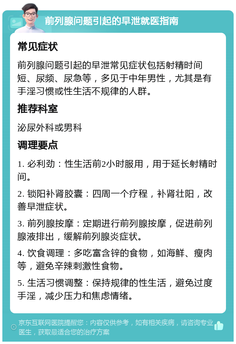 前列腺问题引起的早泄就医指南 常见症状 前列腺问题引起的早泄常见症状包括射精时间短、尿频、尿急等，多见于中年男性，尤其是有手淫习惯或性生活不规律的人群。 推荐科室 泌尿外科或男科 调理要点 1. 必利劲：性生活前2小时服用，用于延长射精时间。 2. 锁阳补肾胶囊：四周一个疗程，补肾壮阳，改善早泄症状。 3. 前列腺按摩：定期进行前列腺按摩，促进前列腺液排出，缓解前列腺炎症状。 4. 饮食调理：多吃富含锌的食物，如海鲜、瘦肉等，避免辛辣刺激性食物。 5. 生活习惯调整：保持规律的性生活，避免过度手淫，减少压力和焦虑情绪。