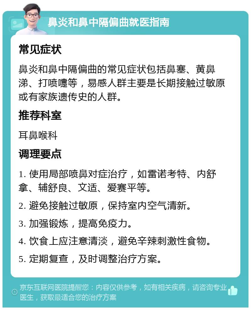 鼻炎和鼻中隔偏曲就医指南 常见症状 鼻炎和鼻中隔偏曲的常见症状包括鼻塞、黄鼻涕、打喷嚏等，易感人群主要是长期接触过敏原或有家族遗传史的人群。 推荐科室 耳鼻喉科 调理要点 1. 使用局部喷鼻对症治疗，如雷诺考特、内舒拿、辅舒良、文适、爱赛平等。 2. 避免接触过敏原，保持室内空气清新。 3. 加强锻炼，提高免疫力。 4. 饮食上应注意清淡，避免辛辣刺激性食物。 5. 定期复查，及时调整治疗方案。