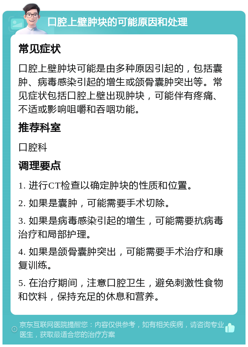 口腔上壁肿块的可能原因和处理 常见症状 口腔上壁肿块可能是由多种原因引起的，包括囊肿、病毒感染引起的增生或颌骨囊肿突出等。常见症状包括口腔上壁出现肿块，可能伴有疼痛、不适或影响咀嚼和吞咽功能。 推荐科室 口腔科 调理要点 1. 进行CT检查以确定肿块的性质和位置。 2. 如果是囊肿，可能需要手术切除。 3. 如果是病毒感染引起的增生，可能需要抗病毒治疗和局部护理。 4. 如果是颌骨囊肿突出，可能需要手术治疗和康复训练。 5. 在治疗期间，注意口腔卫生，避免刺激性食物和饮料，保持充足的休息和营养。