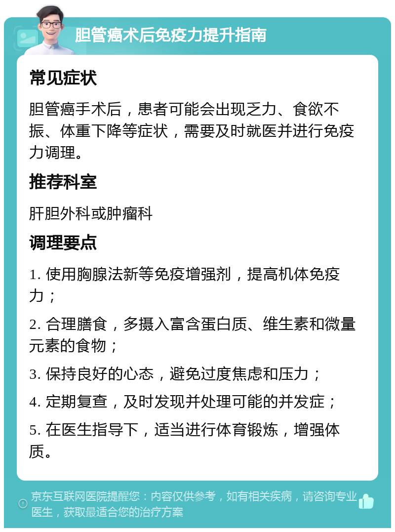 胆管癌术后免疫力提升指南 常见症状 胆管癌手术后，患者可能会出现乏力、食欲不振、体重下降等症状，需要及时就医并进行免疫力调理。 推荐科室 肝胆外科或肿瘤科 调理要点 1. 使用胸腺法新等免疫增强剂，提高机体免疫力； 2. 合理膳食，多摄入富含蛋白质、维生素和微量元素的食物； 3. 保持良好的心态，避免过度焦虑和压力； 4. 定期复查，及时发现并处理可能的并发症； 5. 在医生指导下，适当进行体育锻炼，增强体质。