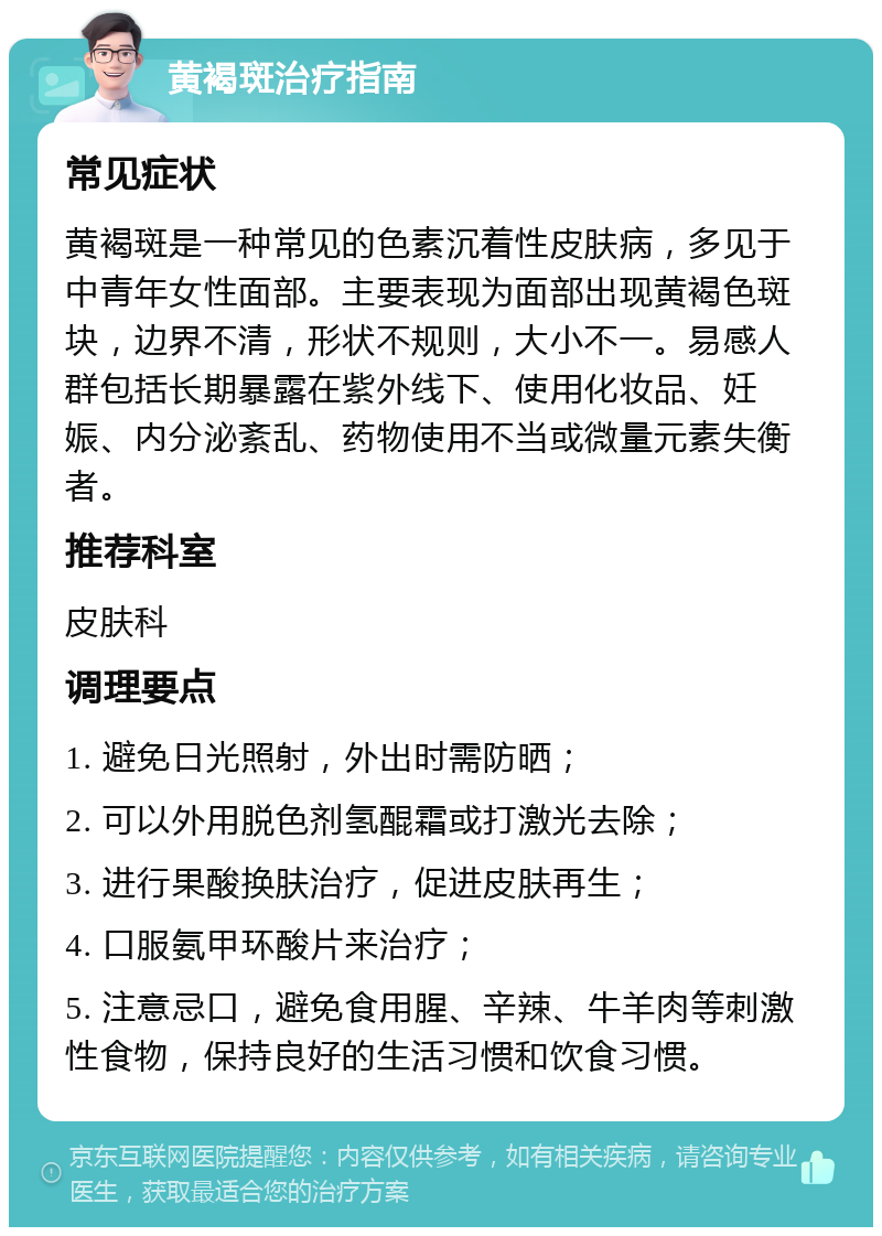 黄褐斑治疗指南 常见症状 黄褐斑是一种常见的色素沉着性皮肤病，多见于中青年女性面部。主要表现为面部出现黄褐色斑块，边界不清，形状不规则，大小不一。易感人群包括长期暴露在紫外线下、使用化妆品、妊娠、内分泌紊乱、药物使用不当或微量元素失衡者。 推荐科室 皮肤科 调理要点 1. 避免日光照射，外出时需防晒； 2. 可以外用脱色剂氢醌霜或打激光去除； 3. 进行果酸换肤治疗，促进皮肤再生； 4. 口服氨甲环酸片来治疗； 5. 注意忌口，避免食用腥、辛辣、牛羊肉等刺激性食物，保持良好的生活习惯和饮食习惯。