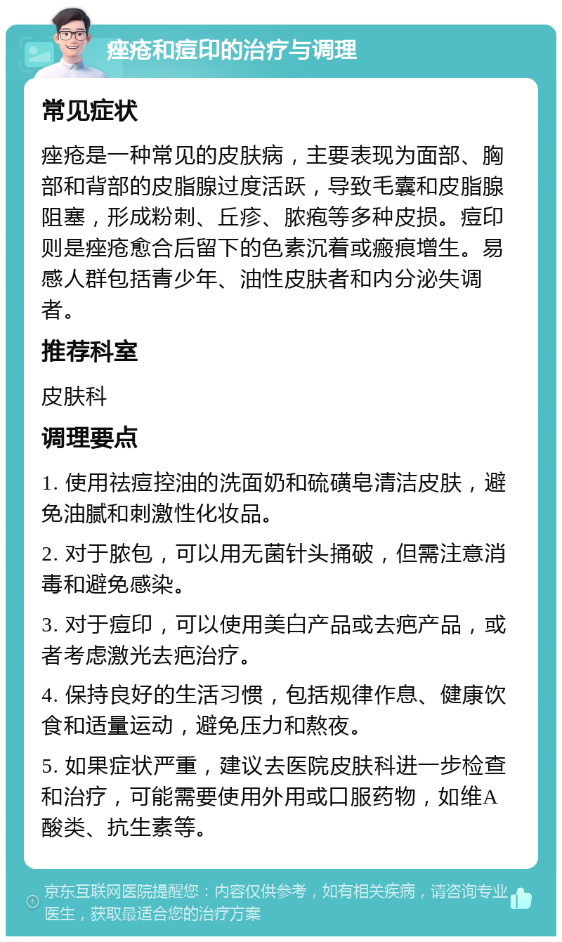 痤疮和痘印的治疗与调理 常见症状 痤疮是一种常见的皮肤病，主要表现为面部、胸部和背部的皮脂腺过度活跃，导致毛囊和皮脂腺阻塞，形成粉刺、丘疹、脓疱等多种皮损。痘印则是痤疮愈合后留下的色素沉着或瘢痕增生。易感人群包括青少年、油性皮肤者和内分泌失调者。 推荐科室 皮肤科 调理要点 1. 使用祛痘控油的洗面奶和硫磺皂清洁皮肤，避免油腻和刺激性化妆品。 2. 对于脓包，可以用无菌针头捅破，但需注意消毒和避免感染。 3. 对于痘印，可以使用美白产品或去疤产品，或者考虑激光去疤治疗。 4. 保持良好的生活习惯，包括规律作息、健康饮食和适量运动，避免压力和熬夜。 5. 如果症状严重，建议去医院皮肤科进一步检查和治疗，可能需要使用外用或口服药物，如维A酸类、抗生素等。