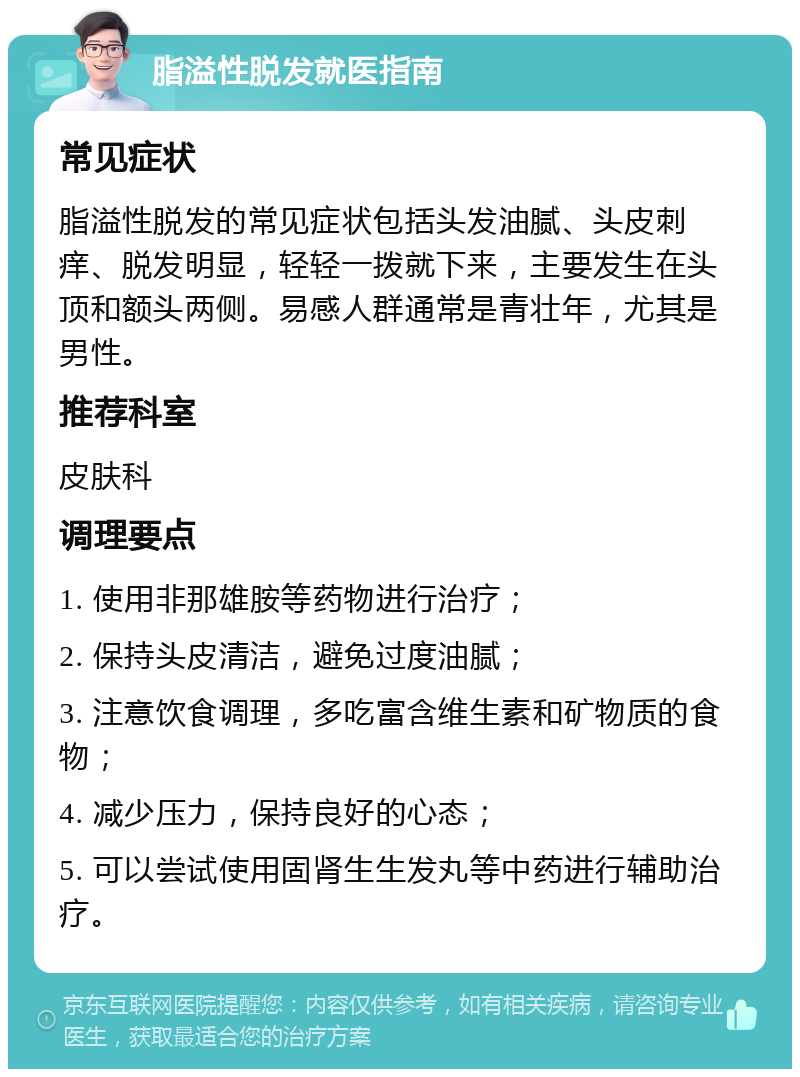 脂溢性脱发就医指南 常见症状 脂溢性脱发的常见症状包括头发油腻、头皮刺痒、脱发明显，轻轻一拨就下来，主要发生在头顶和额头两侧。易感人群通常是青壮年，尤其是男性。 推荐科室 皮肤科 调理要点 1. 使用非那雄胺等药物进行治疗； 2. 保持头皮清洁，避免过度油腻； 3. 注意饮食调理，多吃富含维生素和矿物质的食物； 4. 减少压力，保持良好的心态； 5. 可以尝试使用固肾生生发丸等中药进行辅助治疗。