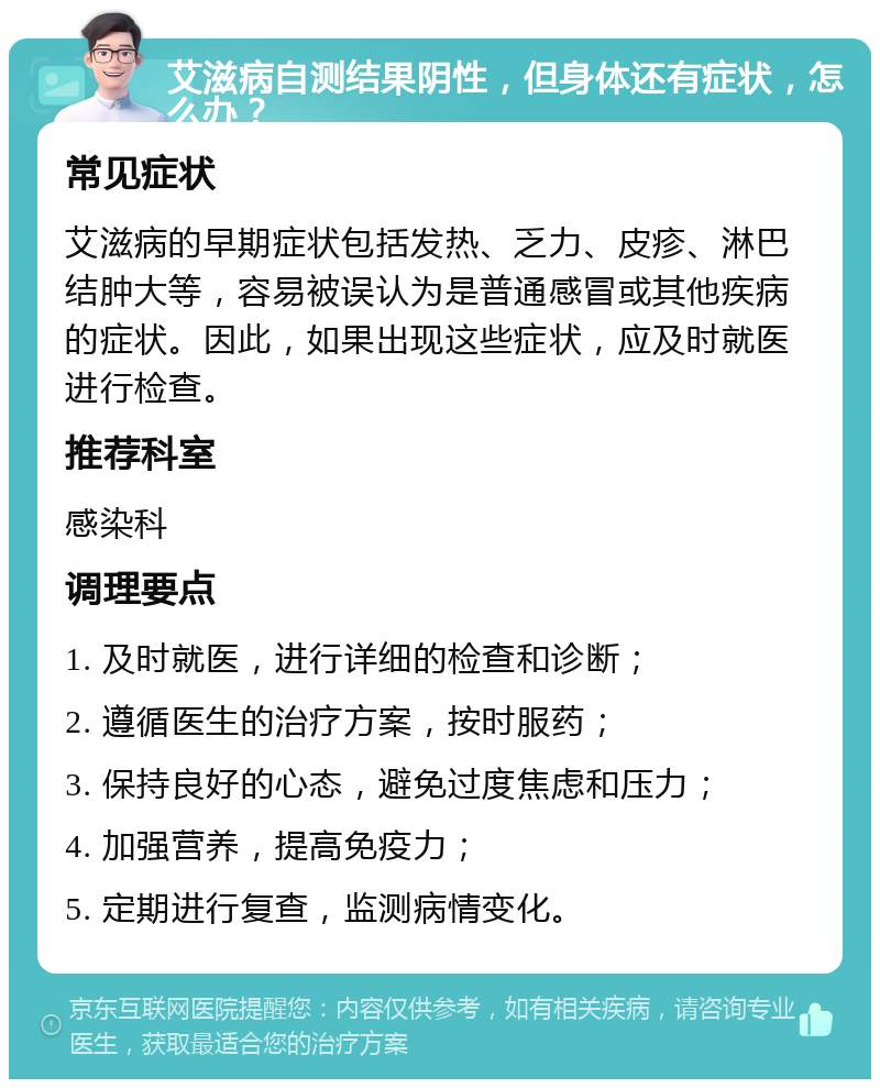 艾滋病自测结果阴性，但身体还有症状，怎么办？ 常见症状 艾滋病的早期症状包括发热、乏力、皮疹、淋巴结肿大等，容易被误认为是普通感冒或其他疾病的症状。因此，如果出现这些症状，应及时就医进行检查。 推荐科室 感染科 调理要点 1. 及时就医，进行详细的检查和诊断； 2. 遵循医生的治疗方案，按时服药； 3. 保持良好的心态，避免过度焦虑和压力； 4. 加强营养，提高免疫力； 5. 定期进行复查，监测病情变化。