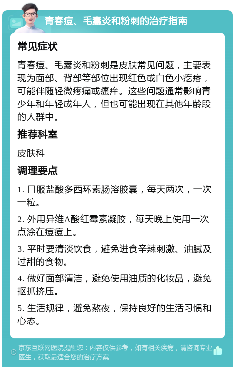 青春痘、毛囊炎和粉刺的治疗指南 常见症状 青春痘、毛囊炎和粉刺是皮肤常见问题，主要表现为面部、背部等部位出现红色或白色小疙瘩，可能伴随轻微疼痛或瘙痒。这些问题通常影响青少年和年轻成年人，但也可能出现在其他年龄段的人群中。 推荐科室 皮肤科 调理要点 1. 口服盐酸多西环素肠溶胶囊，每天两次，一次一粒。 2. 外用异维A酸红霉素凝胶，每天晚上使用一次点涂在痘痘上。 3. 平时要清淡饮食，避免进食辛辣刺激、油腻及过甜的食物。 4. 做好面部清洁，避免使用油质的化妆品，避免抠抓挤压。 5. 生活规律，避免熬夜，保持良好的生活习惯和心态。