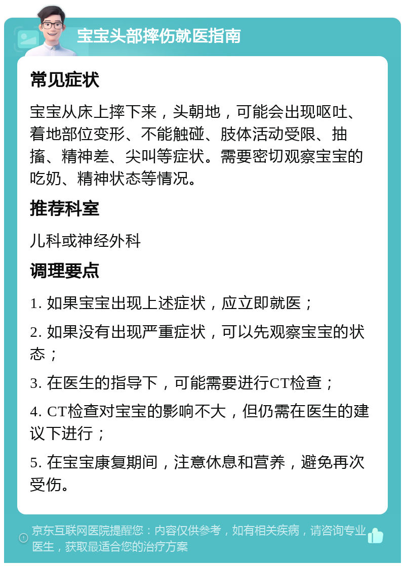 宝宝头部摔伤就医指南 常见症状 宝宝从床上摔下来，头朝地，可能会出现呕吐、着地部位变形、不能触碰、肢体活动受限、抽搐、精神差、尖叫等症状。需要密切观察宝宝的吃奶、精神状态等情况。 推荐科室 儿科或神经外科 调理要点 1. 如果宝宝出现上述症状，应立即就医； 2. 如果没有出现严重症状，可以先观察宝宝的状态； 3. 在医生的指导下，可能需要进行CT检查； 4. CT检查对宝宝的影响不大，但仍需在医生的建议下进行； 5. 在宝宝康复期间，注意休息和营养，避免再次受伤。