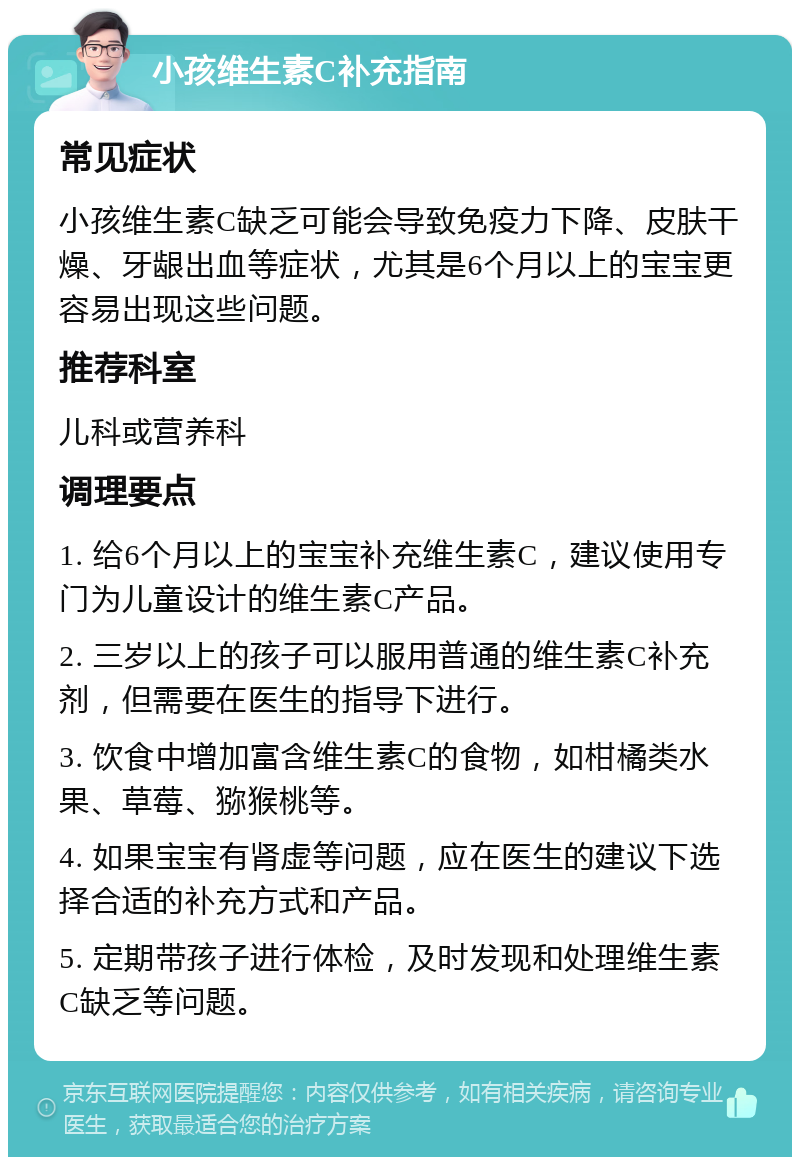 小孩维生素C补充指南 常见症状 小孩维生素C缺乏可能会导致免疫力下降、皮肤干燥、牙龈出血等症状，尤其是6个月以上的宝宝更容易出现这些问题。 推荐科室 儿科或营养科 调理要点 1. 给6个月以上的宝宝补充维生素C，建议使用专门为儿童设计的维生素C产品。 2. 三岁以上的孩子可以服用普通的维生素C补充剂，但需要在医生的指导下进行。 3. 饮食中增加富含维生素C的食物，如柑橘类水果、草莓、猕猴桃等。 4. 如果宝宝有肾虚等问题，应在医生的建议下选择合适的补充方式和产品。 5. 定期带孩子进行体检，及时发现和处理维生素C缺乏等问题。