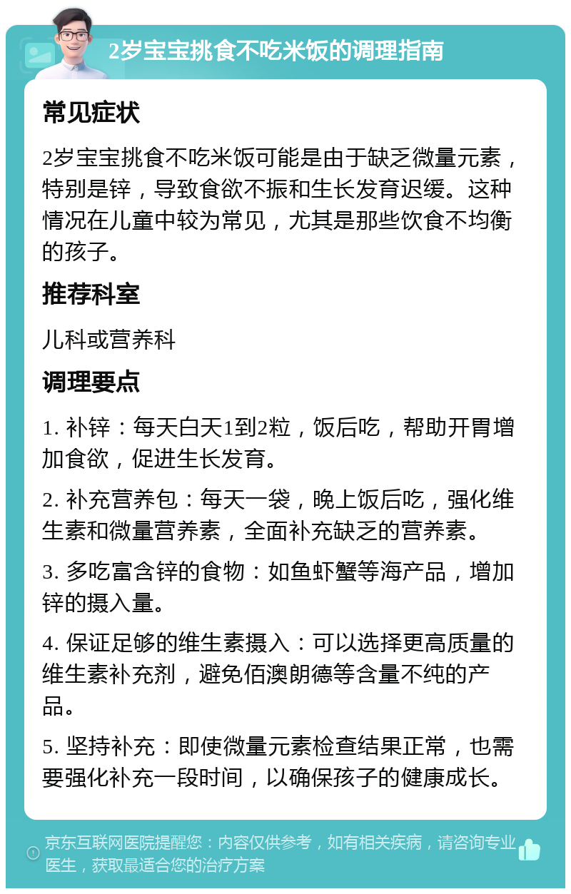 2岁宝宝挑食不吃米饭的调理指南 常见症状 2岁宝宝挑食不吃米饭可能是由于缺乏微量元素，特别是锌，导致食欲不振和生长发育迟缓。这种情况在儿童中较为常见，尤其是那些饮食不均衡的孩子。 推荐科室 儿科或营养科 调理要点 1. 补锌：每天白天1到2粒，饭后吃，帮助开胃增加食欲，促进生长发育。 2. 补充营养包：每天一袋，晚上饭后吃，强化维生素和微量营养素，全面补充缺乏的营养素。 3. 多吃富含锌的食物：如鱼虾蟹等海产品，增加锌的摄入量。 4. 保证足够的维生素摄入：可以选择更高质量的维生素补充剂，避免佰澳朗德等含量不纯的产品。 5. 坚持补充：即使微量元素检查结果正常，也需要强化补充一段时间，以确保孩子的健康成长。