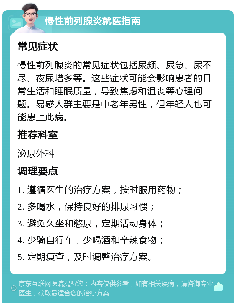 慢性前列腺炎就医指南 常见症状 慢性前列腺炎的常见症状包括尿频、尿急、尿不尽、夜尿增多等。这些症状可能会影响患者的日常生活和睡眠质量，导致焦虑和沮丧等心理问题。易感人群主要是中老年男性，但年轻人也可能患上此病。 推荐科室 泌尿外科 调理要点 1. 遵循医生的治疗方案，按时服用药物； 2. 多喝水，保持良好的排尿习惯； 3. 避免久坐和憋尿，定期活动身体； 4. 少骑自行车，少喝酒和辛辣食物； 5. 定期复查，及时调整治疗方案。