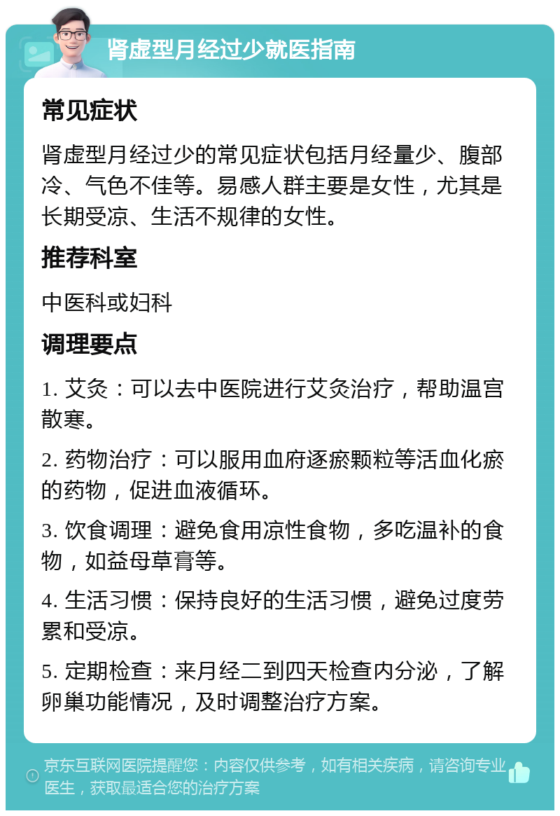 肾虚型月经过少就医指南 常见症状 肾虚型月经过少的常见症状包括月经量少、腹部冷、气色不佳等。易感人群主要是女性，尤其是长期受凉、生活不规律的女性。 推荐科室 中医科或妇科 调理要点 1. 艾灸：可以去中医院进行艾灸治疗，帮助温宫散寒。 2. 药物治疗：可以服用血府逐瘀颗粒等活血化瘀的药物，促进血液循环。 3. 饮食调理：避免食用凉性食物，多吃温补的食物，如益母草膏等。 4. 生活习惯：保持良好的生活习惯，避免过度劳累和受凉。 5. 定期检查：来月经二到四天检查内分泌，了解卵巢功能情况，及时调整治疗方案。