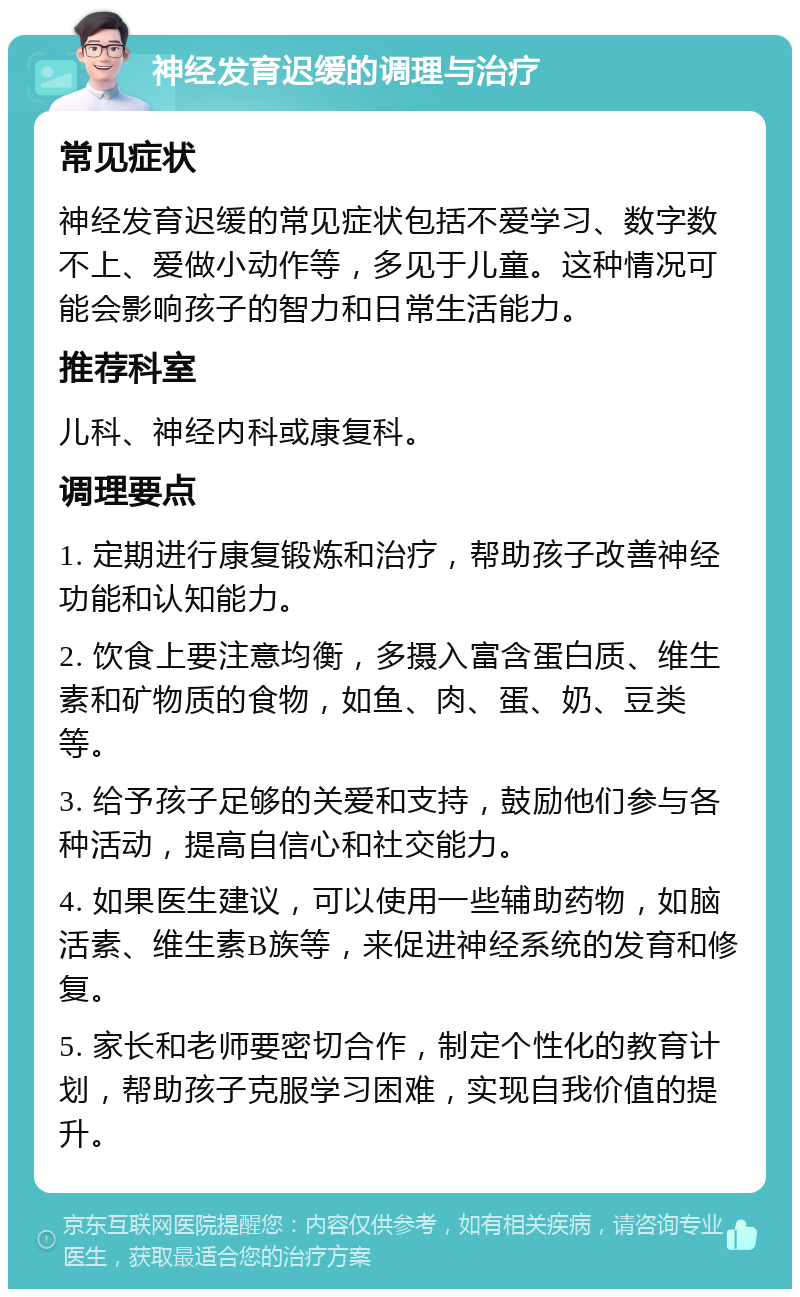 神经发育迟缓的调理与治疗 常见症状 神经发育迟缓的常见症状包括不爱学习、数字数不上、爱做小动作等，多见于儿童。这种情况可能会影响孩子的智力和日常生活能力。 推荐科室 儿科、神经内科或康复科。 调理要点 1. 定期进行康复锻炼和治疗，帮助孩子改善神经功能和认知能力。 2. 饮食上要注意均衡，多摄入富含蛋白质、维生素和矿物质的食物，如鱼、肉、蛋、奶、豆类等。 3. 给予孩子足够的关爱和支持，鼓励他们参与各种活动，提高自信心和社交能力。 4. 如果医生建议，可以使用一些辅助药物，如脑活素、维生素B族等，来促进神经系统的发育和修复。 5. 家长和老师要密切合作，制定个性化的教育计划，帮助孩子克服学习困难，实现自我价值的提升。