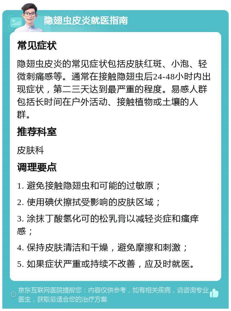 隐翅虫皮炎就医指南 常见症状 隐翅虫皮炎的常见症状包括皮肤红斑、小泡、轻微刺痛感等。通常在接触隐翅虫后24-48小时内出现症状，第二三天达到最严重的程度。易感人群包括长时间在户外活动、接触植物或土壤的人群。 推荐科室 皮肤科 调理要点 1. 避免接触隐翅虫和可能的过敏原； 2. 使用碘伏擦拭受影响的皮肤区域； 3. 涂抹丁酸氢化可的松乳膏以减轻炎症和瘙痒感； 4. 保持皮肤清洁和干燥，避免摩擦和刺激； 5. 如果症状严重或持续不改善，应及时就医。