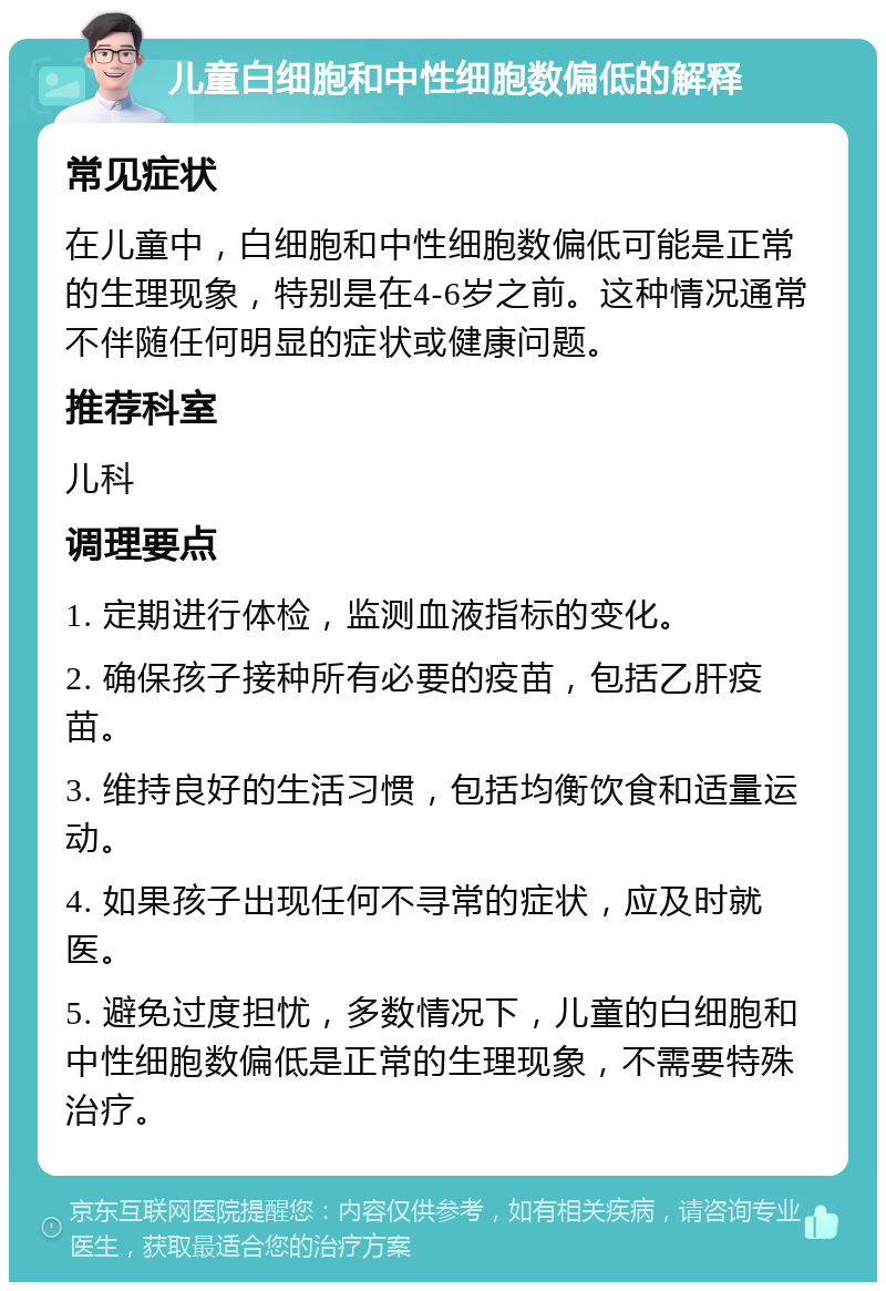 儿童白细胞和中性细胞数偏低的解释 常见症状 在儿童中，白细胞和中性细胞数偏低可能是正常的生理现象，特别是在4-6岁之前。这种情况通常不伴随任何明显的症状或健康问题。 推荐科室 儿科 调理要点 1. 定期进行体检，监测血液指标的变化。 2. 确保孩子接种所有必要的疫苗，包括乙肝疫苗。 3. 维持良好的生活习惯，包括均衡饮食和适量运动。 4. 如果孩子出现任何不寻常的症状，应及时就医。 5. 避免过度担忧，多数情况下，儿童的白细胞和中性细胞数偏低是正常的生理现象，不需要特殊治疗。