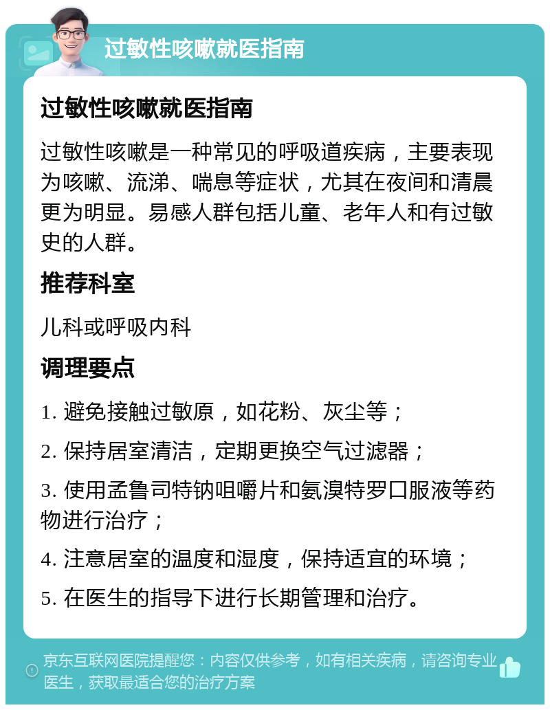 过敏性咳嗽就医指南 过敏性咳嗽就医指南 过敏性咳嗽是一种常见的呼吸道疾病，主要表现为咳嗽、流涕、喘息等症状，尤其在夜间和清晨更为明显。易感人群包括儿童、老年人和有过敏史的人群。 推荐科室 儿科或呼吸内科 调理要点 1. 避免接触过敏原，如花粉、灰尘等； 2. 保持居室清洁，定期更换空气过滤器； 3. 使用孟鲁司特钠咀嚼片和氨溴特罗口服液等药物进行治疗； 4. 注意居室的温度和湿度，保持适宜的环境； 5. 在医生的指导下进行长期管理和治疗。