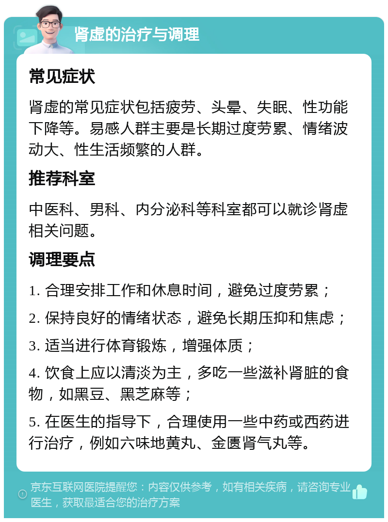 肾虚的治疗与调理 常见症状 肾虚的常见症状包括疲劳、头晕、失眠、性功能下降等。易感人群主要是长期过度劳累、情绪波动大、性生活频繁的人群。 推荐科室 中医科、男科、内分泌科等科室都可以就诊肾虚相关问题。 调理要点 1. 合理安排工作和休息时间，避免过度劳累； 2. 保持良好的情绪状态，避免长期压抑和焦虑； 3. 适当进行体育锻炼，增强体质； 4. 饮食上应以清淡为主，多吃一些滋补肾脏的食物，如黑豆、黑芝麻等； 5. 在医生的指导下，合理使用一些中药或西药进行治疗，例如六味地黄丸、金匮肾气丸等。