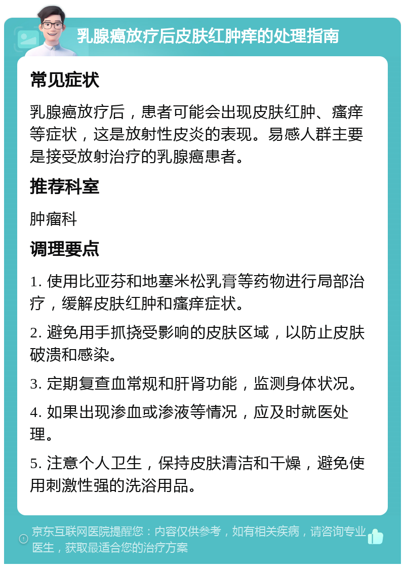 乳腺癌放疗后皮肤红肿痒的处理指南 常见症状 乳腺癌放疗后，患者可能会出现皮肤红肿、瘙痒等症状，这是放射性皮炎的表现。易感人群主要是接受放射治疗的乳腺癌患者。 推荐科室 肿瘤科 调理要点 1. 使用比亚芬和地塞米松乳膏等药物进行局部治疗，缓解皮肤红肿和瘙痒症状。 2. 避免用手抓挠受影响的皮肤区域，以防止皮肤破溃和感染。 3. 定期复查血常规和肝肾功能，监测身体状况。 4. 如果出现渗血或渗液等情况，应及时就医处理。 5. 注意个人卫生，保持皮肤清洁和干燥，避免使用刺激性强的洗浴用品。