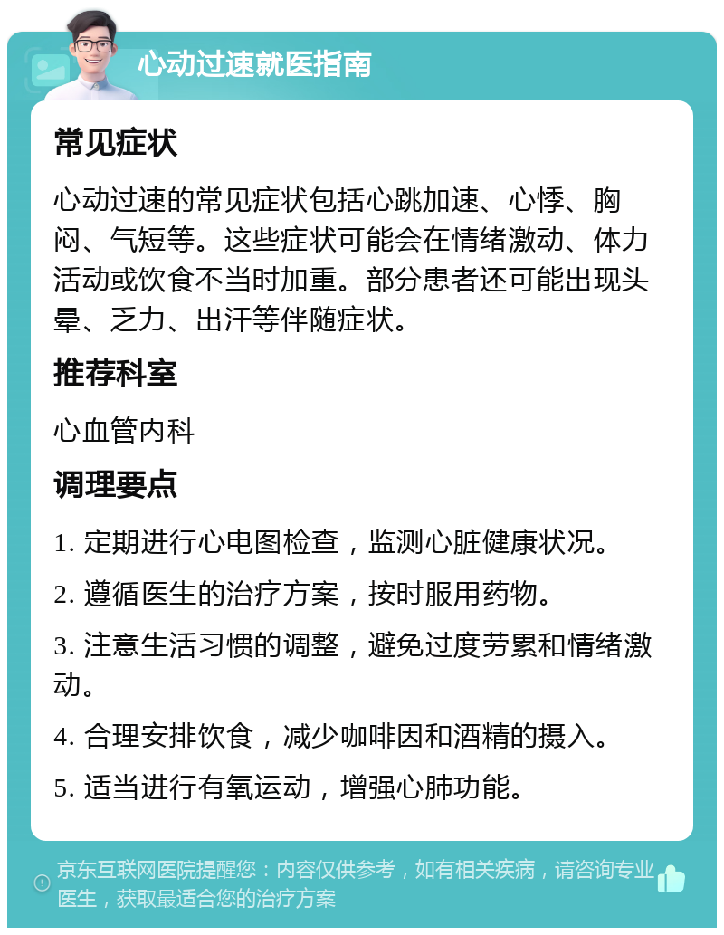 心动过速就医指南 常见症状 心动过速的常见症状包括心跳加速、心悸、胸闷、气短等。这些症状可能会在情绪激动、体力活动或饮食不当时加重。部分患者还可能出现头晕、乏力、出汗等伴随症状。 推荐科室 心血管内科 调理要点 1. 定期进行心电图检查，监测心脏健康状况。 2. 遵循医生的治疗方案，按时服用药物。 3. 注意生活习惯的调整，避免过度劳累和情绪激动。 4. 合理安排饮食，减少咖啡因和酒精的摄入。 5. 适当进行有氧运动，增强心肺功能。