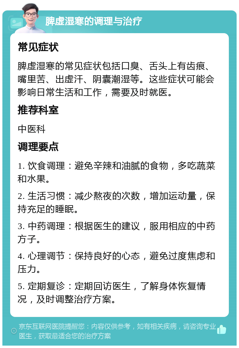 脾虚湿寒的调理与治疗 常见症状 脾虚湿寒的常见症状包括口臭、舌头上有齿痕、嘴里苦、出虚汗、阴囊潮湿等。这些症状可能会影响日常生活和工作，需要及时就医。 推荐科室 中医科 调理要点 1. 饮食调理：避免辛辣和油腻的食物，多吃蔬菜和水果。 2. 生活习惯：减少熬夜的次数，增加运动量，保持充足的睡眠。 3. 中药调理：根据医生的建议，服用相应的中药方子。 4. 心理调节：保持良好的心态，避免过度焦虑和压力。 5. 定期复诊：定期回访医生，了解身体恢复情况，及时调整治疗方案。