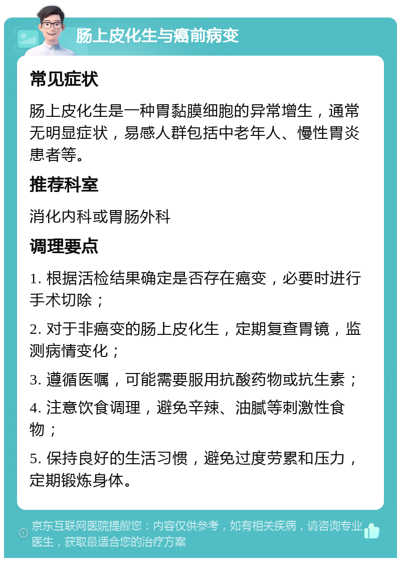 肠上皮化生与癌前病变 常见症状 肠上皮化生是一种胃黏膜细胞的异常增生，通常无明显症状，易感人群包括中老年人、慢性胃炎患者等。 推荐科室 消化内科或胃肠外科 调理要点 1. 根据活检结果确定是否存在癌变，必要时进行手术切除； 2. 对于非癌变的肠上皮化生，定期复查胃镜，监测病情变化； 3. 遵循医嘱，可能需要服用抗酸药物或抗生素； 4. 注意饮食调理，避免辛辣、油腻等刺激性食物； 5. 保持良好的生活习惯，避免过度劳累和压力，定期锻炼身体。