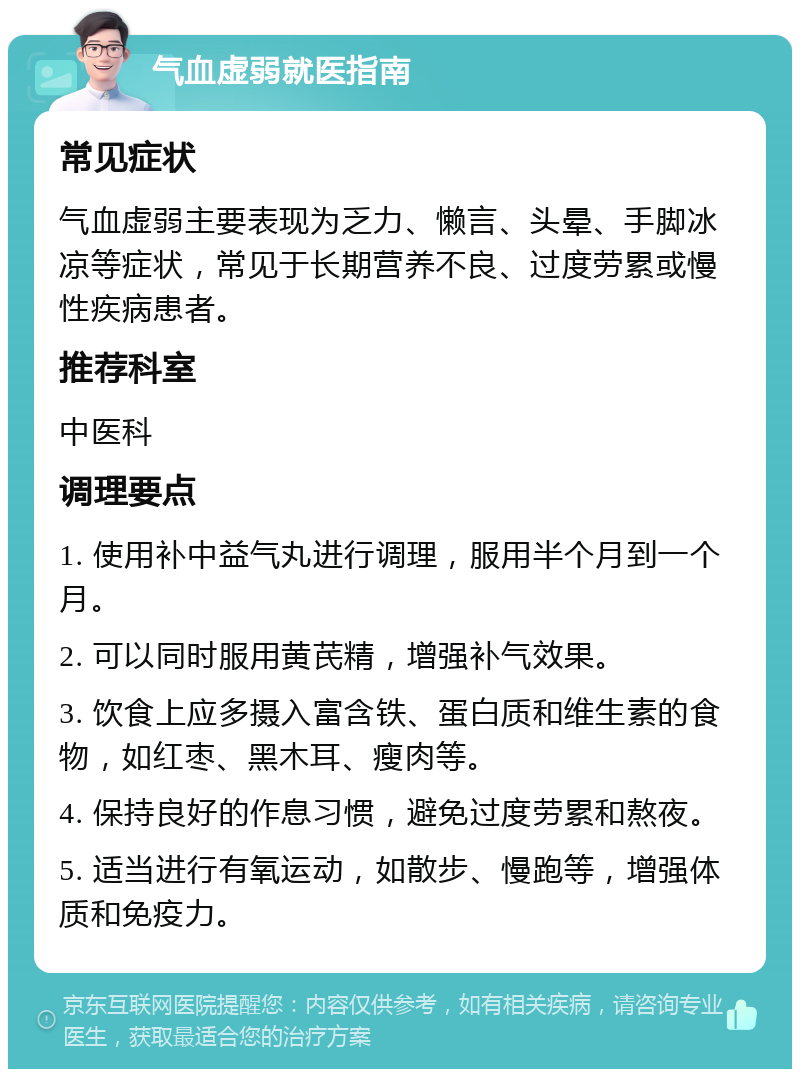 气血虚弱就医指南 常见症状 气血虚弱主要表现为乏力、懒言、头晕、手脚冰凉等症状，常见于长期营养不良、过度劳累或慢性疾病患者。 推荐科室 中医科 调理要点 1. 使用补中益气丸进行调理，服用半个月到一个月。 2. 可以同时服用黄芪精，增强补气效果。 3. 饮食上应多摄入富含铁、蛋白质和维生素的食物，如红枣、黑木耳、瘦肉等。 4. 保持良好的作息习惯，避免过度劳累和熬夜。 5. 适当进行有氧运动，如散步、慢跑等，增强体质和免疫力。